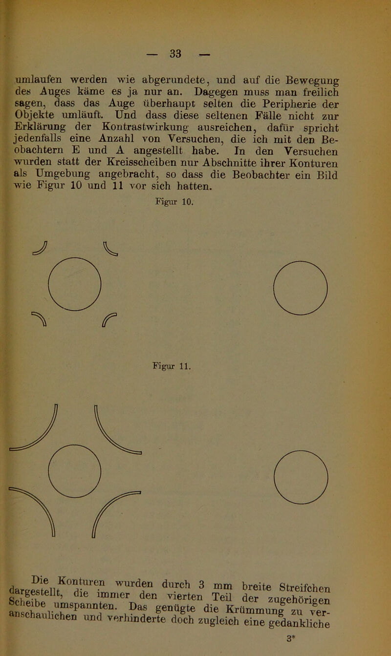 umlaufen werden wie abgerundete, und auf die Bewegung des Auges käme es ja nur an. Dagegen muss man freilich sagen, dass das Auge überhaupt selten die Peripherie der Objekte umläuft. Und dass diese seltenen Fälle nicht zur Erklärung der Kontrastwirkung ausreichen, dafür spricht jedenfalls eine Anzahl von Versuchen, die ich mit den Be- obachtern E und A angestellt habe. In den Versuchen wurden statt der Kreisscheiben nur Abschnitte ihrer Konturen als Umgebung angebracht, so dass die Beobachter ein Bild wie Figur 10 und 11 vor sich hatten. Figur 10. J V. Figur 11. wurd?n du.rch 3 mm breite Streifchen uargestelit, die immer den vierten Teil der zueehöriPPn anscteuliTeT11!6“- ,Daf genüete die Krttnmmnf zu ver en und verhinderte doch zugleich eine gedankliche 3*