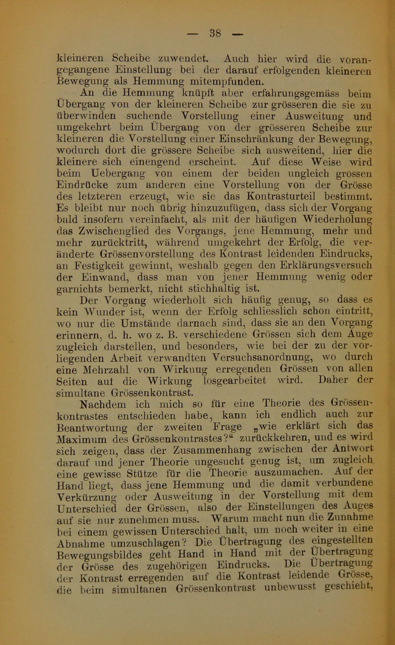 kleineren Scheibe zuwendet. Auch hier wird die voran- gegangene Einstellung bei der darauf erfolgenden kleineren Bewegung als Hemmung mitempfunden. An die Hemmung knüpft aber erfahrungsgemäss beim Übergang von der kleineren Scheibe zur grösseren die sie zu überwinden suchende Vorstellung einer Ausweitung und umgekehrt beim Übergang von der grösseren Scheibe zur kleineren die Vorstellung einer Einschränkung der Bewegung, wodurch dort die grössere Scheibe sich ausweitend, hier die kleinere sich einengend erscheint. Auf diese Weise wird beim Uebergang von einem der beiden ungleich grossen Eindrücke zum anderen eine Vorstellung von der Grösse des letzteren erzeugt, wie sie das Kontrasturteil bestimmt. Es bleibt nur noch übrig hinzuzufügen, dass sich der Vorgang bald insofern vereinfacht, als mit der häuligen Wiederholung das Zwischenglied des Vorgangs, jene Hemmung, mehr und mehr zurücktritt, während umgekehrt der Erfolg, die ver- änderte Grössenvorstellung des Kontrast leidenden Eindrucks, an Festigkeit gewinnt, weshalb gegen den Erklärungsversuch der Einwand, dass man von jener Hemmung wenig oder garnichts bemerkt, nicht stichhaltig ist. Der Vorgang wiederholt sich häufig genug, so dass es kein Wunder ist, wenn der Erfolg schliesslich schon eintritt, wo nur die Umstände darnach sind, dass sie an den Vorgang erinnern, d. h. wo z. B. verschiedene Grössen sich dem Auge zugleich darstellen, und besonders, wie bei der zu der vor- liegenden Arbeit verwandten Versuchsanordnung, wo durch eine Mehrzahl von Wirkung erregenden Grössen von allen Seiten aut die Wirkung losgearbeitet wird. Daher der simultane Grössenkontrast. Nachdem ich mich so für eine Theorie des Grössen- kontrastes entschieden habe, kann ich endlich auch zur Beantwortung der zweiten Frage „wie erklärt sich das Maximum des Grössenkontrastes?“ zurückkehren, uud es wird sich zeigen, dass der Zusammenhang zwischen der Antwort darauf und jener Theorie ungesucht genug ist, um zugleich, eine gewisse Stütze für die Theorie auszumachen. Auf der Hand liegt, dass jene Hemmung und die damit verbundene Verkürzung oder Ausweitung in der Vorstellung mit dem Unterschied der Grössen, also der Einstellungen des Auges auf sie nur zunehmen muss. Warum macht nun die Zunahme bei einem gewissen Unterschied halt, um noch weiter in eine Abnahme umzuschlagen? Die Übertragung des eingestellten Bewegungsbildes gellt Hand in Hand mit der Übertragung der Grösse des zugehörigen Eindrucks. Die Übertragung der Kontrast erregenden auf die Kontrast leidende Grösse, die beim simultanen Grössenkontrast unbewusst geschieht,