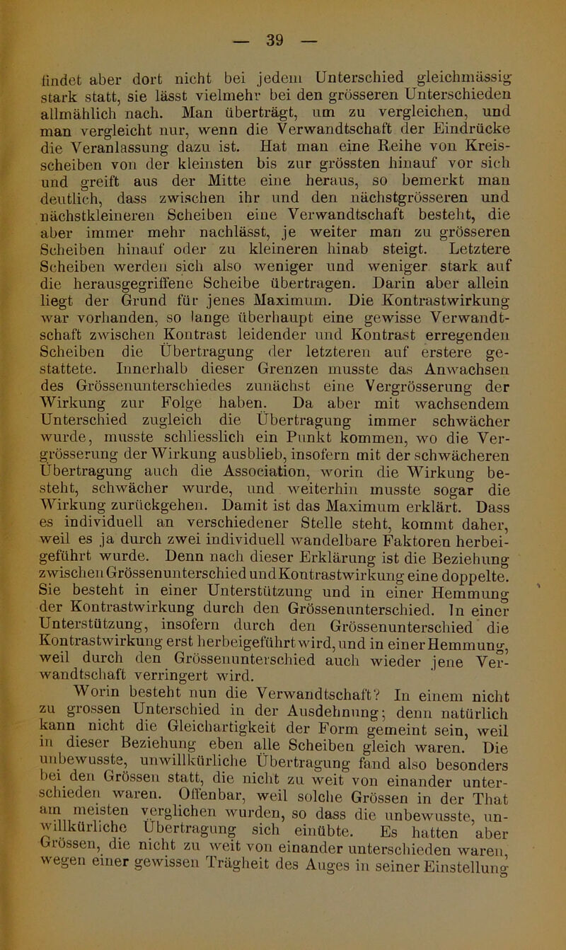 findet aber dort nicht bei jedem Unterschied gleichmässig stark statt, sie lässt vielmehr bei den grösseren Unterschieden allmählich nach. Man überträgt, um zu vergleichen, und man vergleicht nur, wenn die Verwandtschaft der Eindrücke die Veranlassung dazu ist. Hat man eine Reihe von Kreis- scheiben von der kleinsten bis zur grössten hinauf vor sich und greift aus der Mitte eine heraus, so bemerkt man deutlich, dass zwischen ihr und den nächstgrösseren und nächstkleineren Scheiben eine Verwandtschaft besteht, die aber immer mehr nachlässt, je weiter man zu grösseren Scheiben hinauf oder zu kleineren hinab steigt. Letztere Scheiben werden sich also weniger und weniger stark auf die herausgegriffene Scheibe übertragen. Darin aber allein liegt der Grund für jenes Maximum. Die Kontrastwirkung war vorhanden, so lange überhaupt eine gewisse Verwandt- schaft zwischen Kontrast leidender und Kontrast erregenden Scheiben die Übertragung der letzteren auf erstere ge- stattete. Innerhalb dieser Grenzen musste das Anwachsen des Grössenunterschiedes zunächst eine Vergrösserung der Wirkung zur Folge haben. Da aber mit wachsendem Unterschied zugleich die Übertragung immer schwächer wurde, musste schliesslich ein Punkt kommen, wo die Ver- grösserung der Wirkung ausblieb, insofern mit der schwächeren Übertragung auch die Association, worin die Wirkung be- steht, schwächer wurde, und weiterhin musste sogar die Wirkung zurückgehen. Damit ist das Maximum erklärt. Dass es individuell an verschiedener Stelle steht, kommt daher, weil es ja durch zwei individuell wandelbare Faktoren herbei- geführt wurde. Denn nach dieser Erklärung ist die Beziehung zwischen Grössenunterschied undKontrastwirkung eine doppelte. Sie besteht in einer Unterstützung und in einer Hemmung der Kontrastwirkung durch den Grössen unterschied, ln einer Unterstützung, insofern durch den Grössenunterschied die Kontrastwirkung erst herbeigeführt wird, und in einer Hemmung, weil durch den Grössenunterschied auch wieder jene Ver- wandtschaft verringert wird. Worin besteht nun die Verwandtschaft? In einem nicht zu grossen Unterschied in der Ausdehnung; denn natürlich kann nicht die Gleichartigkeit der Form gemeint sein, weil in dieser Beziehung eben alle Scheiben gleich waren. Die unbewusste, unwillkürliche Übertragung fand also besonders bei den Grössen statt, die nicht zu weit von einander unter- schieden waren. Offenbar, weil solche Grössen in der That am meisteu verglichen wurden, so dass die unbewusste, un- willkürliche Übertragung sich einübte. Es hatten aber Grössen, die nicht zu weit von einander unterschieden waren wegen einer gewissen Trägheit des Auges in seiner Einstellung o