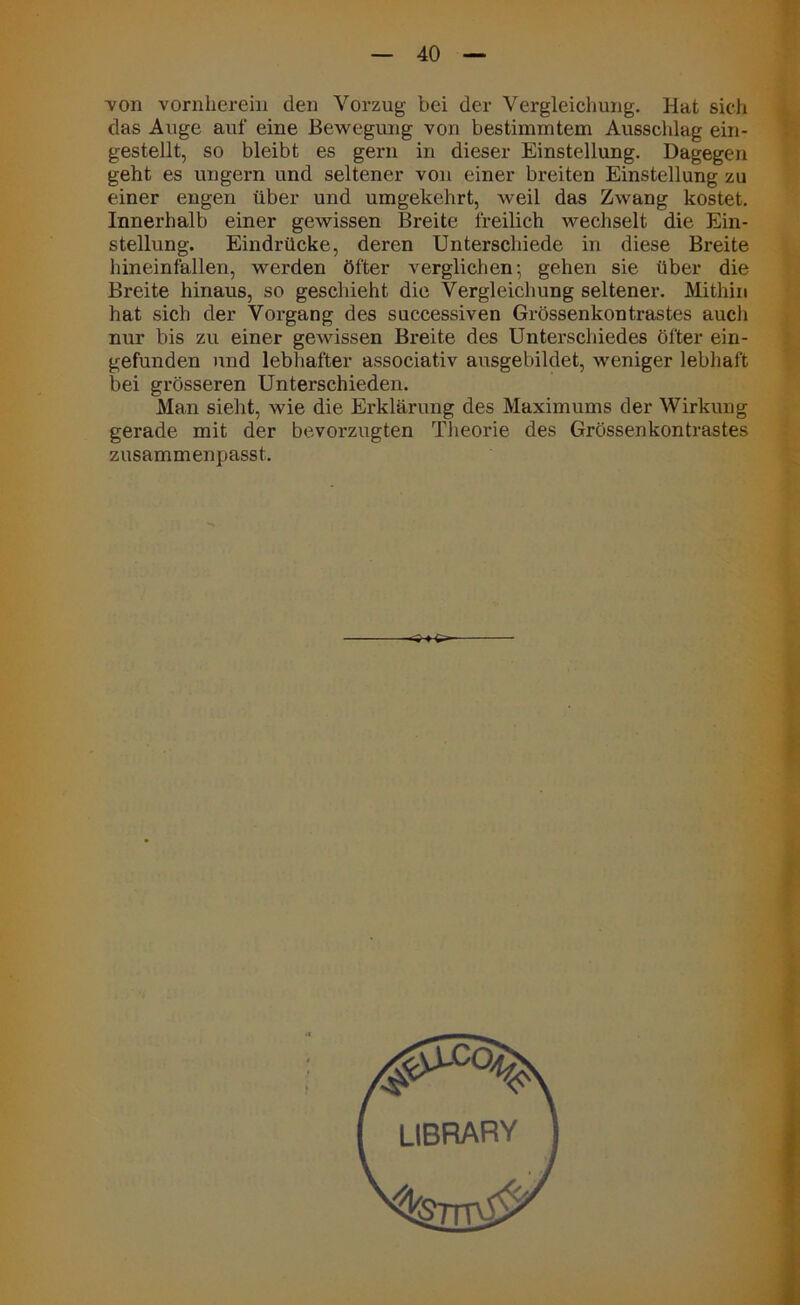 von vornherein den Vorzug bei der Vergleichung. Hat sich das Auge auf eine Bewegung von bestimmtem Ausschlag ein- gestellt, so bleibt es gern in dieser Einstellung. Dagegen geht es ungern und seltener von einer breiten Einstellung zu einer engen über und umgekehrt, weil das Zwang kostet. Innerhalb einer gewissen Breite freilich wechselt die Ein- stellung. Eindrücke, deren Unterschiede in diese Breite hineinfallen, werden öfter verglichen; gehen sie über die Breite hinaus, so geschieht die Vergleichung seltener. Mithin hat sich der Vorgang des successiven Grössenkontrastes aucli nur bis zu einer gewissen Breite des Unterschiedes öfter ein- gefunden und lebhafter associativ ausgebildet, weniger lebhaft bei grösseren Unterschieden. Man sieht, wie die Erklärung des Maximums der Wirkung gerade mit der bevorzugten Theorie des Grössenkontrastes zusammenpasst.