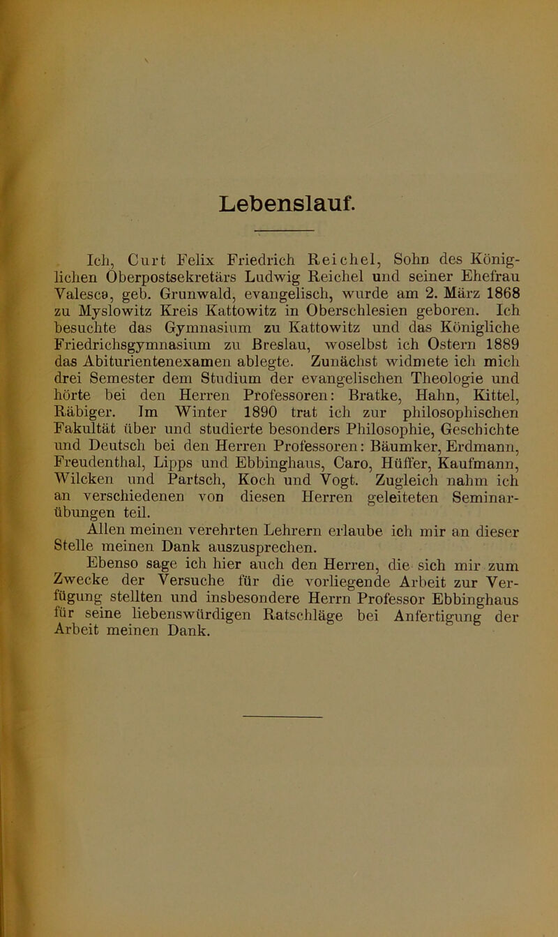 Lebenslauf. Ich, Curt Felix Friedrich Reichel, Sohn des König- lichen Oberpostsekretärs Ludwig Reichel und seiner Ehefrau Yalesca, geh. Grunwald, evangelisch, wurde am 2. März 1868 zu Myslowitz Kreis Kattowitz in Oberschlesien geboren. Ich besuchte das Gymnasium zu Kattowitz und das Königliche Friedrichsgymnasium zu Breslau, woselbst ich Ostern 1889 das Abiturientenexamen ablegte. Zunächst widmete ich mich drei Semester dem Studium der evangelischen Theologie und hörte bei den Herren Professoren: Bratke, Hahn, Kittel, Räbiger. Im Winter 1890 trat ich zur philosophischen Fakultät über und studierte besonders Philosophie, Geschichte und Deutsch bei den Herren Professoren: Bäumker, Erdmann, Freudenthal, Lipps und Ebbinghaus, Caro, Hüffer, Kaufmann, Wilcken und Partsch, Koch und Vogt. Zugleich nahm ich an verschiedenen von diesen Herren geleiteten Seminar- übungen teil. Allen meinen verehrten Lehrern erlaube ich mir an dieser Stelle meinen Dank auszusprechen. Ebenso sage ich hier auch den Herren, die sich mir zum Zwecke der Versuche für die vorliegende Arbeit zur Ver- fügung stellten und insbesondere Herrn Professor Ebbinghaus für seine liebenswürdigen Ratschläge bei Anfertigung der Arbeit meinen Dank.