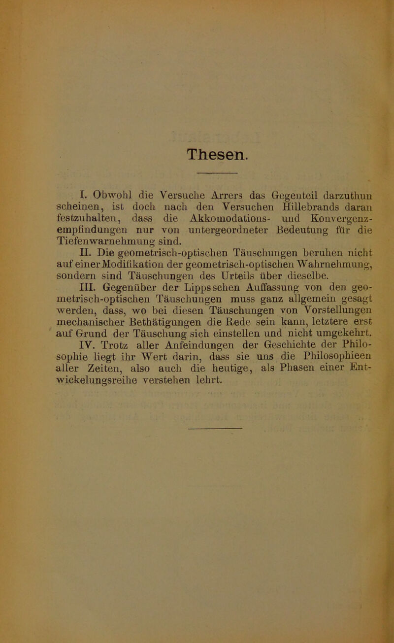 Thesen. I. Obwohl die Versuche Arrers das Gegenteil darzuthun scheinen, ist doch nach den Versuchen Hillebrands daran festzuhalten, dass die Akkoinodations- und Konvergenz- empfindungen nur von untergeordneter Bedeutung für die Tiefenwarnehmung sind. II. Die geometrisch-optischen Täuschungen beruhen nicht auf einer Modifikation der geometrisch-optischen Wahrnehmung, sondern sind Täuschungen des Urteils über dieselbe. III. Gegenüber der Lipps sehen Auffassung von den geo- metrisch-optischen Täuschungen muss ganz allgemein gesagt werden, dass, wo bei diesen Täuschungen von Vox-stellungen mechanischer Betätigungen die Rede sein kann, letztere erst auf Grund der Täuschung sich einstellen und nicht umgekehrt. IV. Trotz aller Anfeindungen der Geschichte der Philo- sophie liegt ihr Wert darin, dass sie uns die Philosophieen aller Zeiten, also auch die heutige, als Phasen einer Ent- wickelungsreihe verstehen lehrt.