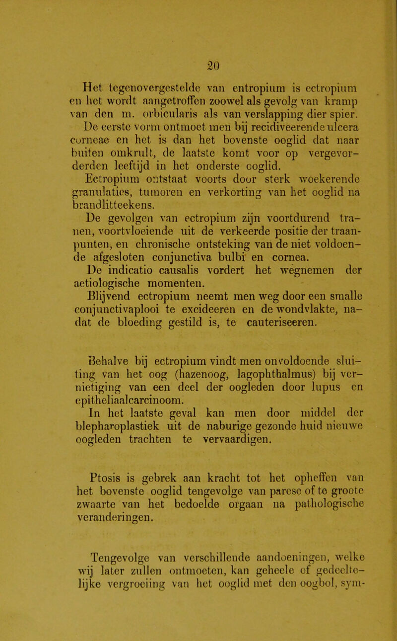 Het tegenovergestelde van entropium is ectropium en het wordt aangetroffen zoowel als gevolg van kramp van den m. orbicularis als van verslapping dier spier. De eerste vorm ontmoet men bij recidiveerendeulcera corneae en het is dan het bovenste ooglid dat naar buiten omkrult, de laatste komt voor op vergevor- derden leeftijd in het onderste ooglid. Ectropium ontstaat voorts door sterk woekerende granulaties, tumoren en verkorting van het ooglid na brandlitteekens. De gevolgen van ectropium zijn voortdurend tra- nen, voortvloeiende uit de verkeerde positie der traan- punten, en chronische ontsteking van de niet voldoen- de afgesloten conjunctiva bulbi en cornea. De indicatio causalis vordert het wegnemen der aetiologische momenten. Blijvend ectropium neemt men weg door een smalle conjunctivaplooi te excideeren en de wondvlakte, na- dat de bloeding gestild is, te cauteriseeren. Behalve bij ectropium vindt men onvoldoende slui- ting van het oog (hazenoog, lagophthalmus) bij ver- nietiging van een deel der oogleden door lupus en epithcliaalcarcinoom. In het laatste geval kan men door middel der blepharoplastiek uit de naburige gezonde huid nieuwe oogleden trachten te vervaardigen. Ptosis is gebrek aan kracht tot het opheffen van het bovenste ooglid tengevolge van parese of te grootc zwaarte van het bedoelde orgaan na pathologische veranderingen. Tengevolge van verschillende aandoeningen, welke wij later zullen ontmoeten, kan geheele of gedeelte- lijke vergroeiing van het ooglid met den oogbol, sym-