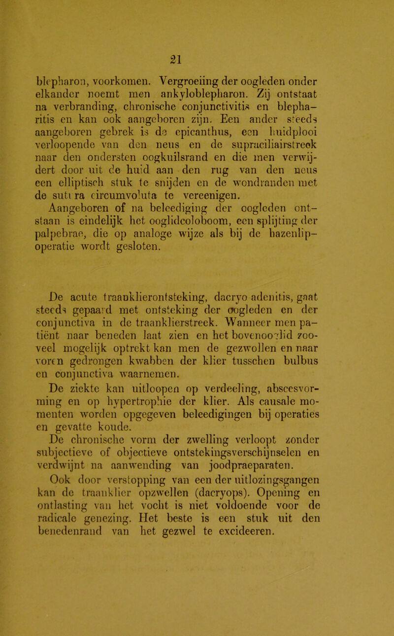 blcpharon, voorkomen. Vergroeiing der oogleden onder elkander noemt men ankyloblepliaron. Zij ontstaat na verbranding, chronische conjunctivitis en blepha- ritis en kan ook aangeboren zijn. Een ander steeds aangeboren gebrek is de epicanthus, een huidplooi verloopende van den neus en de supraciliairstreek naar den ondersten oogkuilsrand en die men verwij- dert door uit de huid aan den rug van den neus een elliptiseh stuk te snijden en de wondranden met de suti ra circumvoluta te vereenigen. Aangeboren of na beleediging der oogleden ont- staan is eindelijk het ooglidcoloboom, een splijting der palpebrae, die op analoge wijze als bij de hazenlip- operatie wordt gesloten. De acute traanklieronf steking, dacryo adenitis, gaat steeds gepaard met ontsteking der oogleden en der conjunctiva in de traanklierstreek. Wanneer men pa- tiënt naar beneden laat zien en het bovenoo?hd zoo- veel mogelijk optrekt kan men de gezwollen en naar voren gedrongen kwabben der klier tusschen bulbus en conjunctiva Avaarnemen. De ziekte kan uitloopen op verdeeling, abscesvor- ming en op hypertrophie der klier. Als causale mo- menten worden opgegeven beleedigingen bij operaties en gevatte koude. De chronische vorm der zwelling verloopt zonder subjectieve of objectieve ontstekingsverschijnselen en verdwijnt na aanwending van joodpraeparaten. Ook door verstopping van een der uitlozingsgangen kan de traanklier opzwellen (dacrj'ops). Opcning en ontlasting van het vocht is niet voldoende voor de radicale genezing. Het beste is een stuk uit den benedenrand van het gezAvel te excideeren.