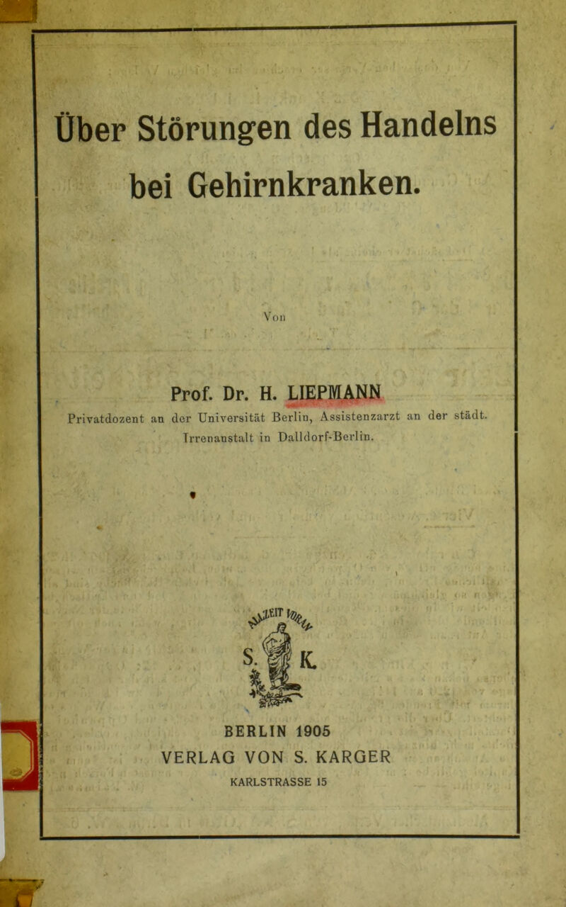 . , I • « * / ■ Über Störungen des Handelns bei Gehirnkranken. Von Prof. Dr. H. LIEPMANN V*- Privatdozent an der Universität Berlin, Assistenzarzt an der städt. Irrenanstalt in Dalldorf-Berlin.