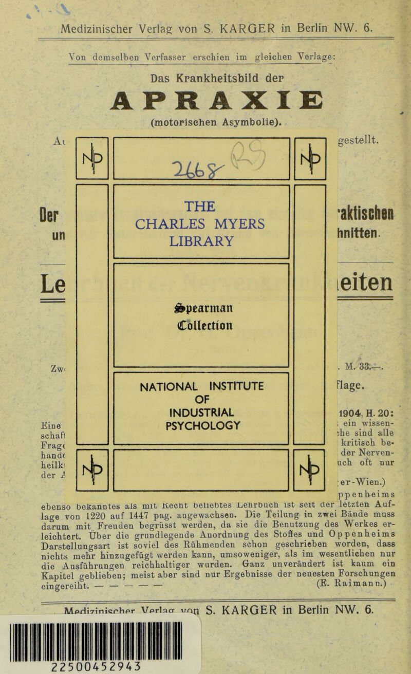 Medizinischer Verlag von S. KARGER in Berlin NW. 6. Von demselben Verfasser erschien im gleichen Verlage: Das Krankheitsbild der APRAXIE (motorischen Asymbolie). Ai qci A Mp MP gestellt. Der un Le Zw Eine schafl Fragt handt heilki der l THE CHARLES MYERS LIBRARY &pearman Collection NATIONAL INSTITUTE OF INDUSTRIAL PSYCHOLOGY aktischsn hnitten. leiten M. 33.- Flage. 1904, H. 20: ; ein wissen- de sind alle kritisch be- der Nerven- uch oft nur ;er-Wien.) ppenheims ebenso bekanntes als mit itecüt beliebtes l^eiirbucli ist seit der letzten Auf- lage von 1220 auf 1447 pag. angewachsen. Die Teilung in zwei Bände muss darum mit Freuden begrüsst werden, da sie die Benutzung des Werkes er- leichtert. Über die grundlegende Anordnung des Stofles und Oppenheims Darstellungsart ist soviel des Rühmenden schon geschrieben worden, dass nichts melfr hinzugefügt werden kann, umsoweniger, als im wesentlichen nur die Ausführungen reichhaltiger wurden. Ganz unverändert ist kaum ein Kapitel geblieben; meist aber sind nur Ergebnisse der neuesten Forschungen eingereiht. — — — — — (®* R&imann.) Mpriivinicrhpr Vprinar von S. KARGER in Berlin NW. 6. 22500452943