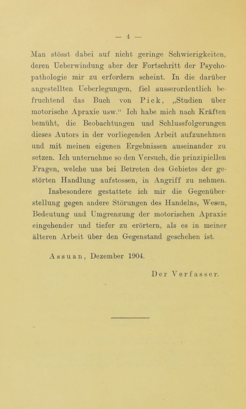 Man stösst dabei auf nicht geringe Schwierigkeiten, deren Ueberwindung aber der Fortschritt der Psycho- pathologie mir zu erfordern scheint. In die darüber angestellten Ueberlegungen, fiel ausserordentlich be- fruchtend das Buch von Pick, „Studien über motorische Apraxie usw.“ Ich habe mich nach Kräften bemüht, die Beobachtungen und Schlussfolgerungen dieses Autors in der vorliegenden Arbeit aufzunehmen und mit meinen eigenen Ergebnissen auseinander zu setzen. Ich unternehme so den Versuch, die prinzipiellen Fragen, welche uns bei Betreten des Gebietes der ge- störten Handlung aufstossen, in Angriff zu nehmen. Insbesondere gestattete ich mir die Gegenüber- stellung gegen andere Störungen des Handelns, Wesen, Bedeutung und Umgrenzung der motorischen Apraxie eingehender und tiefer zu erörtern, als es in meiner älteren Arbeit über den Gegenstand geschehen ist. A s s u a n, Dezember 1904. Der Verfasser.