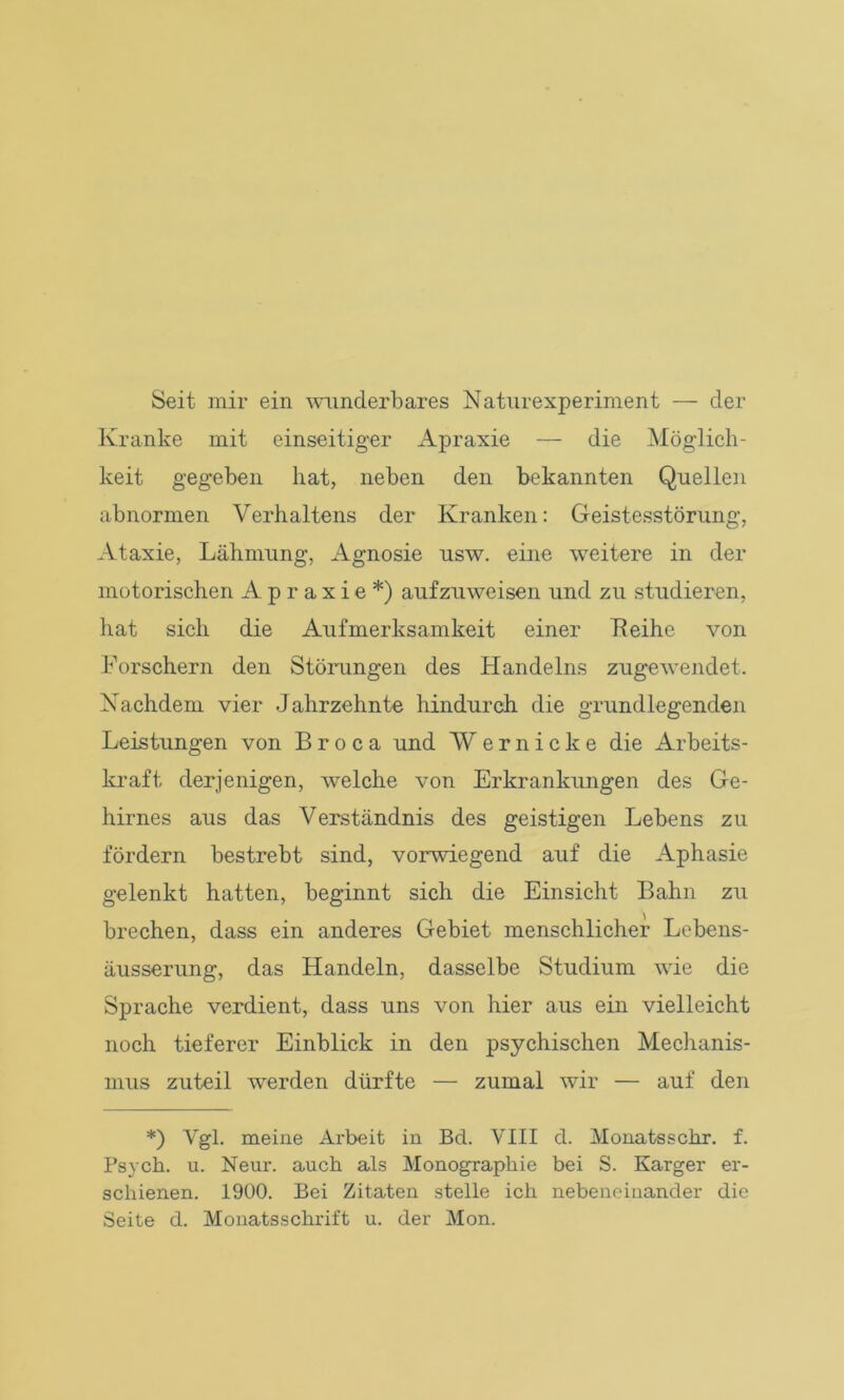 Seit mir ein wunderbares Naturexperiment — der Kranke mit einseitiger Apraxie — die Möglich- keit gegeben hat, neben den bekannten Quellen abnormen Verhaltens der Kranken: Geistesstörung, Ataxie, Lähmung, Agnosie usw. eine weitere in der motorischen Apraxie*) aufzuweisen und zu studieren, hat sich die Aufmerksamkeit einer Leihe von Forschern den Störungen des Handelns zugewendet. Nachdem vier Jahrzehnte hindurch die grundlegenden Leistungen von B r o c a und W ernicke die Arbeits- kraft derjenigen, welche von Erkrankungen des Ge- hirnes aus das Verständnis des geistigen Lebens zu fördern bestrebt sind, vorwiegend auf die Aphasie gelenkt hatten, beginnt sich die Einsicht Bahn zu brechen, dass ein anderes Gebiet menschlicher Lebens- äusserung, das Handeln, dasselbe Studium wie die Sprache verdient, dass uns von hier aus ein vielleicht noch tieferer Einblick in den psychischen Mechanis- mus zuteil werden dürfte —• zumal wir — auf den *) Vgl. meine Arbeit in Bd. VIII d. Monatsschr. f. Psych. u. Neur. auch als Monographie bei S. Karger er- schienen. 1900. Bei Zitaten stelle ich nebeneinander die Seite d. Monatsschrift u. der Mon.