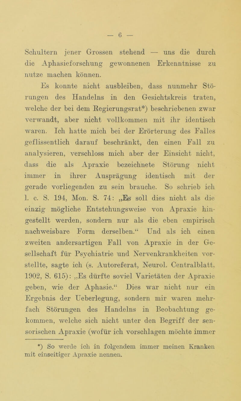 Schultern jener Grossen stehend — uns die durch die Aphasieforschung gewonnenen Erkenntnisse zu nutze machen können. Es konnte nicht ausbleiben, dass nunmehr Stö- rungen des Handelns in den Gesichtskreis traten, welche der bei dem Regierungsrat*) beschriebenen zwar verwandt, aber nicht vollkommen mit ihr identisch waren. Ich hatte mich bei der Erörterung des Falles geflissentlich darauf beschränkt, den einen Fall zu analysieren, verschloss mich aber der Einsicht nicht, dass die als Apraxie bezeichnete Störung nicht immer in ihrer Ausprägung identisch mit der gerade vorliegenden zu sein brauche. So schrieb ich 1. c. S. 194, Mon. S. 74: „Ejs soll dies nicht als die einzig mögliche Entstehungsweise von Apraxie hin- gestellt werden, sondern nur als die eben empirisch nachweisbare Form derselben.“ Und als ich einen zweiten andersartigen Fall von Apraxie in der Ge- sellschaft für Psychiatrie und Nervenkrankheiten vor- stellte, sagte ich (s. Autoreferat, Neurol. Centralblatt, 1902, S. 615): „Es dürfte soviel Varietäten der Apraxie geben, wie der Aphasie.“ Dies war nicht nur ein Ergebnis der Ueberlegung, sondern mir waren mehr- fach Störungen des Handelns in Beobachtung ge- kommen, welche sich nicht unter den Begriff der sen- sorischen Apraxie (wofür ich vorschlagen möchte immer *) So werde ich in folgendem immer meinen Kranken mit einseitiger Apraxie nennen.