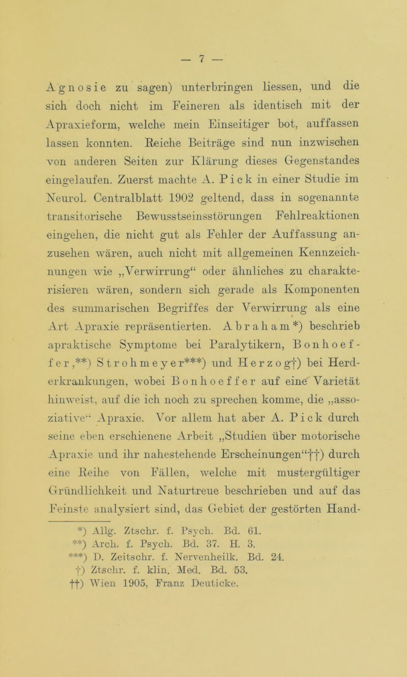 Agnosie zu sagen) unterbringen Hessen, und die sich doch nicht im Feineren als identisch mit der Apraxieform, welche mein Einseitiger bot, auffassen lassen konnten. Reiche Beiträge sind nun inzwischen von anderen Seiten zur Klärung dieses Gegenstandes eingelaufen. Zuerst machte A. Pick in einer Studie im Neurol. Centralblatt 1902 geltend, dass in sogenannte transitorische Bewusstseinsstörungen Fehlreaktionen eingehen, die nicht gut als Fehler der Auffassung an- zusehen wären, auch nicht mit allgemeinen Kennzeich- nungen wie „Verwirrung“ oder ähnliches zu charakte- risieren wären, sondern sich gerade als Komponenten des summarischen Begriffes der Verwirrung als eine Art Apraxie repräsentierten. Abraham*) beschrieb apraktische Symptome bei Paralytikern, Bonhoef- f e r ,**) Stroh meye r***) und H e r z o gf) bei Herd- er Kränkungen, wobei Bonhoef fer auf eine Varietät hinweist, auf die ich noch zu sprechen komme, die „asso- ziative“ Apraxie. Vor allem hat aber A. Pick durch seine eben erschienene Arbeit „Studien über motorische Apraxie und ihr nahestehende Erscheinungen“!y) durch eine Reihe von Fällen, welche mit mustergültiger Gründlichkeit und Naturtreue beschrieben und auf das Feinste analysiert sind, das Gebiet der gestörten Hand- V Allg. Ztschr. f. Psych. Bd. 61. **) Arch. f. Psyck. Bd. 37. H. 3. ***) D. Zeitschr. f. Nervenheilk. Bd. 24. f) Ztschr. f. klin. Med. Bd. 53. ff) Wien 1905, Franz Deuticke.