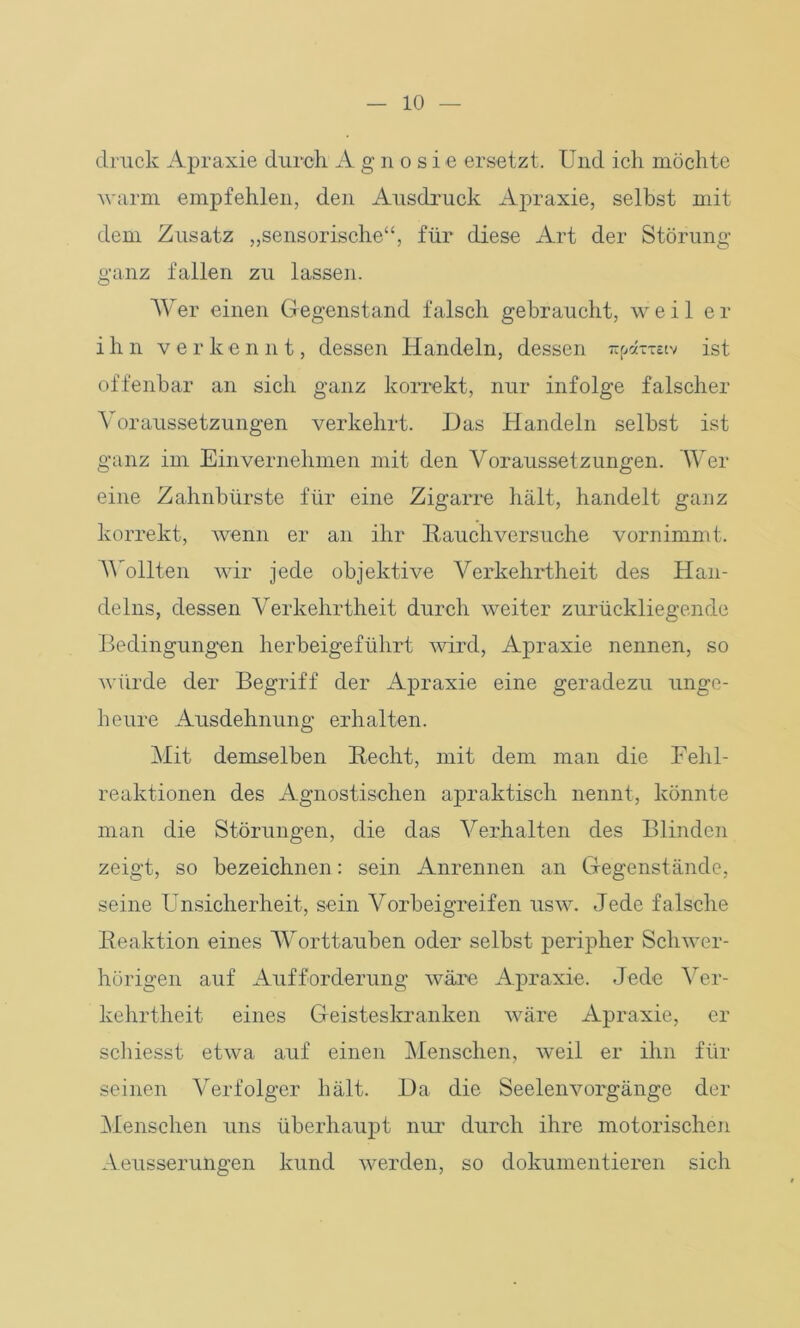 druck Apraxie durch A g n o s i e ersetzt. Und ich möchte warm empfehlen, den Ausdruck Apraxie, selbst mit dem Zusatz „sensorische“, für diese Art der Störung- ganz fallen zu lassen. Wer einen Gegenstand falsch gebraucht, weil er ihn v e r k e n n t, dessen Handeln, dessen 7ip«xxeiv ist offenbar an sich ganz korrekt, nur infolge falscher Voraussetzungen verkehrt. Das Handeln selbst ist ganz im Einvernehmen mit den Voraussetzungen. Wer eine Zahnbürste für eine Zigarre hält, handelt ganz korrekt, wenn er an ihr Rauchversuche vornimmt. Wollten wir jede objektive Verkehrtheit des Han- delns, dessen Verkehrtheit durch weiter zurückliegende Bedingungen herbeigeführt wird, Apraxie nennen, so würde der Begriff der Apraxie eine geradezu unge- heure Ausdehnung erhalten. Mit demselben Recht, mit dem man die Fehl- reaktionen des Agnostischen apraktisch nennt, könnte man die Störungen, die das Verhalten des Blinden zeigt, so bezeichnen: sein Anrennen an Gegenstände, seine Unsicherheit, sein Vorbeigreifen usw. Jede falsche Reaktion eines Worttauben oder selbst peripher Schwer- hörigen auf Aufforderung wäre Apraxie. Jede Ver- kehrtheit eines Geisteskranken wäre Apraxie, er schiesst etwa auf einen Menschen, weil er ihn für seinen Verfolger hält. Da die Seelenvorgänge der Menschen uns überhaupt nur- durch ihre motorischen Aeusserungen kund werden, so dokumentieren sich