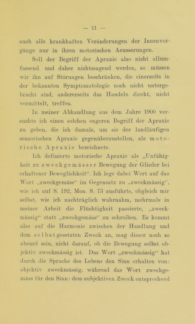 auch alle krankhaften Veränderungen der Innenvor- gänge nur in ihren motorischen Aeusserungen. Soll der Begriff der Apraxie also nicht allum- fassend und daher nichtssagend werden, so müssen wir ihn auf Störungen beschränken, die einerseits in der bekannten Symptomatologie noch nicht unterge- bracht sind, andererseits das Handeln direkt, nicht vermittelt, treffen. In meiner Abhandlung aus dem Jahre 1900 ver- suchte ich einen solchen engeren Begriff der Apraxie zu geben, die ich damals, um sie der landläufigen sensorischen Apraxie gegenüberzustellen, als moto- rische Apraxie bezeichnete. Ich definierte motorische Apraxie als „Unfähig- keit zu zweckgemässer Bewegung der Glieder bei erhaltener Beweglichkeit“. Ich lege dabei Wert auf das Wort „zweckgemäss“ im Gegensatz zu „zweckmässig“, wie ich auf S. 192, Mon. S. 73 ausführte, obgleich mir selbst, wie ich nachträglich wahrnahm, mehrmals in meiner Arbeit die Flüchtigkeit passierte, „zweck- mässig“ statt „zweckgemäss“ zu schreiben. Es kommt also auf die Harmonie zwischen der Handlung und dem selbst gesetzten Zweck an, mag dieser noch so absurd sein, nicht darauf, ob die Bewegung selbst ob- jektiv zweckmässig ist. Das Wort „zweckmässig“ hat durch die Sprache des Lebens den Sinn erhalten von: objektiv zweckmässig, während das Wort zweckge- mäss für den Sinn: dem subjektiven Zweck entsprechend