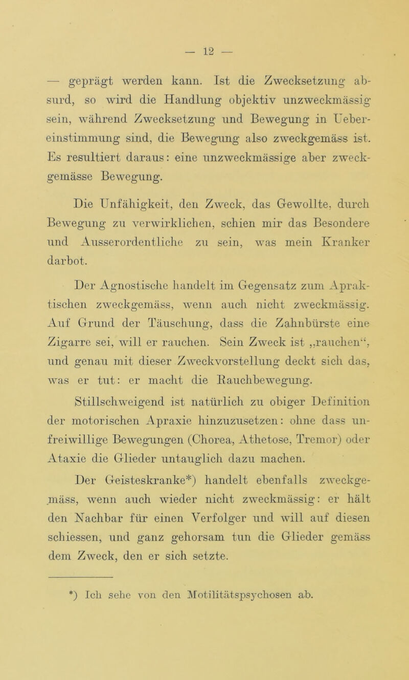 — geprägt werden kann. Ist die Zwecksetzung ab- surd, so wird die Handlung objektiv unzweckmässig sein, während Zwecksetzung und Bewegung in Ueber- einstimmung sind, die Bewegung also zweckgemäss ist. Es resultiert daraus: eine unzweckmässige aber zweck- gemässe Bewegung. Die Unfähigkeit, den Zweck, das Gewollte, durch Bewegung zu verwirklichen, schien mir das Besondere und Ausserordentliche zu sein, was mein Kranker darbot. Der Agnostische handelt im Gegensatz zum Aprak- tischen zweckgemäss, wenn auch nicht zweckmässig. Auf Grund der Täuschung, dass die Zahnbürste eine Zigarre sei, will er rauchen. Sein Zweck ist ,,rauchen“, und genau mit dieser Zweckvorstellung deckt sich das, was er tut: er macht die Bauchbewegung. Stillschweigend ist natürlich zu obiger Definition der motorischen Apraxie hinzuzusetzen: ohne dass un- freiwillige Bewegungen (Chorea, Athetose, Tremor) oder Ataxie die Glieder untauglich dazu machen. Der Geisteskranke*) handelt ebenfalls zweckge- mäss, wenn auch wieder nicht zweckmässig: er hält den Nachbar für einen Verfolger und will auf diesen schiessen, und ganz gehorsam tun die Glieder gemäss dem Zweck, den er sich setzte. *) Ich sehe von den Motilitätspsychosen ab.