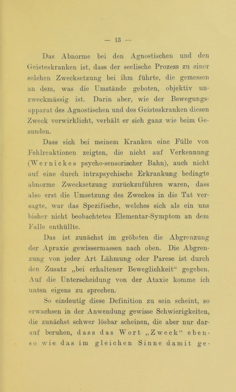 Das Abnorme bei den Agnostischen und den Geisteskranken ist, dass der seelische Prozess zu einer solchen Zwecksetzung bei ihm führte, die gemessen an dem, was die Umstände geboten, objektiv un- zweckmässig ist. Darin aber, wie der Bewegungs- apparat des Agnostischen und des Geisteskranken diesen Zweck verwirklicht, verhält er sich ganz wie beim Ge- sunden. Dass sich bei meinem Kranken eine Fülle von Fehlreaktionen zeigten, die nicht auf Verkennung (Wernickes psyeho-sensorischer Bahn), auch nicht auf eine durch intrapsj^chische Erkrankung bedingte abnorme Zwecksetzung zurückzuführen waren, dass also erst die Umsetzung des Zweckes in die Tat ver- sagte, war das Spezifische, welches sich als ein uns bisher nicht beobachtetes Elementar-Symptom an dein Falle enthüllte. Das ist zunächst im gröbsten die Abgrenzung der Apraxie gewissermassen nach oben. Die Abgren- zung von jeder Art Lähmung oder Parese ist durch den Zusatz „bei erhaltener Beweglichkeit“ gegeben. Auf die Unterscheidung von der Ataxie komme ich unten eigens zu sprechen. So eindeutig diese Definition zu sein scheint, so erwachsen in der Anwendung gewisse Schwierigkeiten, die zunächst schwer lösbar scheinen, die aber nur dar- auf beruhen, dass das Wort „Zweck“ eben- so wie das im gleichen Sinne damit ge-