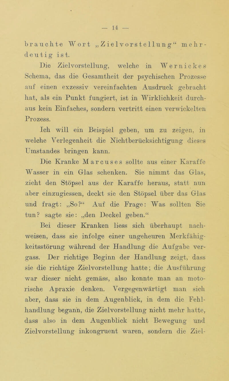 brauchte Wort „Zielvorstellung“ mehr- deutig ist. Die Zielvorstellung, welche in W ernickes Schema, das die Gesamtheit der psychischen Prozesse auf einen exzessiv vereinfachten Ausdruck gebracht hat, als ein Punkt fungiert, ist in Wirklichkeit durch- aus kein Einfaches, sondern vertritt einen verwickelten Prozess. Ich will ein Beispiel geben, um zu zeigen, in welche Arerlegenheit die Nichtberücksichtigung dieses Umstandes bringen kann. Die Kranke Marcus es sollte aus einer Karaffe Wasser in ein Glas schenken. Sie nimmt das Glas, zieht den Stöpsel aus der Karaffe heraus, statt nun aber einzugiessen, deckt sie den Stöpsel über das Glas und fragt: „So?“ Auf die Frage: Was sollten Sie tun? sagte sie: „den Deckel geben.“ Bei dieser Kranken liess sich überhaupt nach- weisen, dass sie infolge einer ungeheuren Merkfähig- keitsstörung während der Handlung die Aufgabe ver- gass. Der richtige Beginn der Handlung zeigt, dass sie die richtige Zielvorstellung hatte; die Ausführung war dieser nicht gemäss, also konnte man an moto- rische Apraxie denken. Vergegenwärtigt man sich aber, dass sie in dem Augenblick, in dem die Fehl- handlung begann, die Zielvorstellung nicht mehr hatte, dass also in dem Augenblick nicht Bewegung und Zielvorstellung inkongruent waren, sondern die Ziel-
