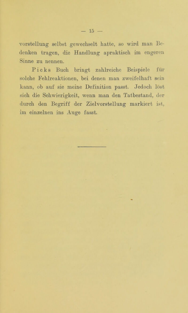 Vorstellung selbst gewechselt hatte, so wird man Be- denken tragen, die Handlung apraktisch im engeren Sinne zu nennen. Picks Buch bringt zahlreiche Beispiele für solche Fehlreaktionen, bei denen man zweifelhaft sein kann, ob auf sie meine Definition passt. Jedoch löst sich die Schwierigkeit, wenn man den Tatbestand, der durch den Begriff der Zielvorstellung markiert ist, im einzelnen ins Auge fasst.