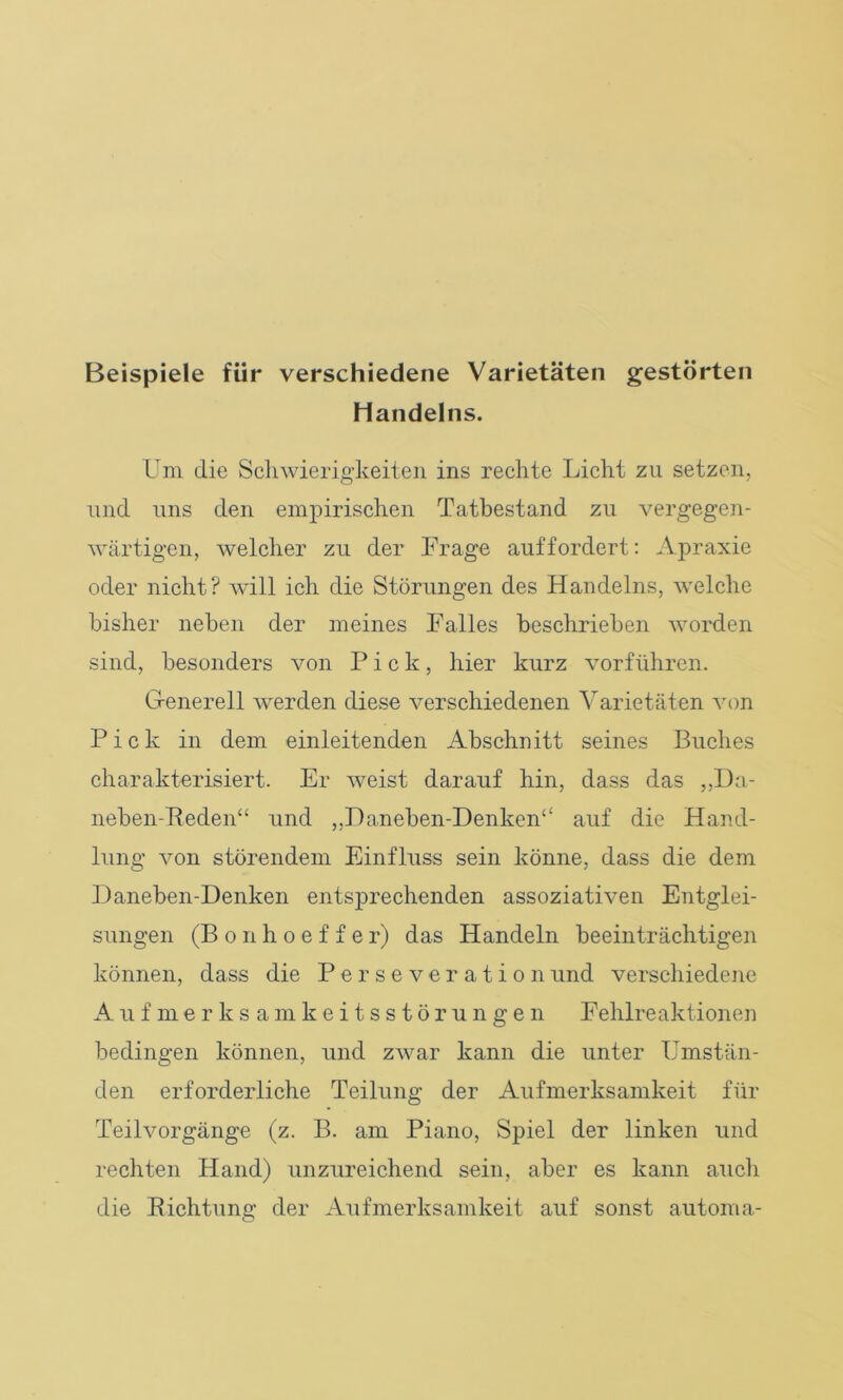 Beispiele für verschiedene Varietäten gestörten Handelns. Um die Schwierigkeiten ins rechte Licht zu setzen, und uns den empirischen Tatbestand zu vergegen- wärtigen, welcher zu der Frage auf fordert: Apraxie oder nicht? will ich die Störungen des Handelns, welche bisher neben der meines Falles beschrieben worden sind, besonders von Pick, hier kurz vorführen. Generell werden diese verschiedenen Varietäten von Pick in dem einleitenden Abschnitt seines Buches charakterisiert. Er weist darauf hin, dass das ,,Da- neben-Reden“ und ,,F)aneben-Denken£‘ auf die Hand- lung von störendem Einfluss sein könne, dass die dem Daneben-Denken entsprechenden assoziativen Entglei- sungen (Bonhoeffer) das Handeln beeinträchtigen können, dass die Persever ationund verschiedene Aufmerksamkeitsstörungen Fehlreaktionen bedingen können, und zwar kann die unter Umstän- den erforderliche Teilung der Aufmerksamkeit für Teilvorgänge (z. B. am Piano, Spiel der linken und rechten Hand) unzureichend sein, aber es kann auch die Richtung der Aufmerksamkeit auf sonst automa-
