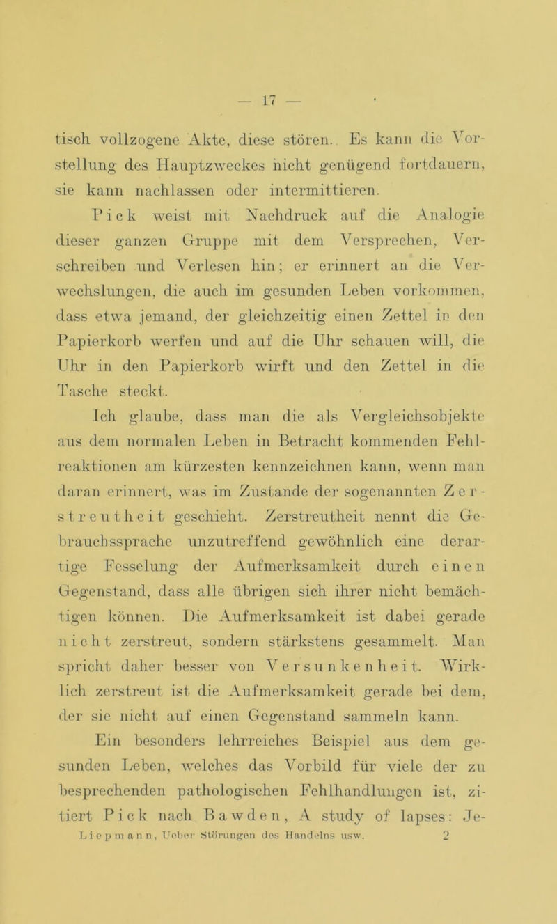 tisch vollzogene Akte, diese stören. Es kann die Vor- stellung des Hauptzweckes nicht genügend fortdauern, sie kann nachlassen oder intermittieren. Pick weist mit Nachdruck auf die Analogie dieser ganzen Gruppe mit dem Versprechen, Ver- schreiben und Verlesen hin; er erinnert an die Ver- wechslungen, die auch im gesunden Leben Vorkommen, dass etwa jemand, der gleichzeitig einen Zettel in den Papierkorb werfen und auf die Uhr schauen will, die Uhr in den Papierkorb wirft und den Zettel in die Tasche steckt. Ich glaube, dass man die als Vergleichsobjekte aus dem normalen Leben in Betracht kommenden Fehl- reaktionen am kürzesten kennzeichnen kann, wenn man daran erinnert, was im Zustande der sogenannten Zer- streutheit geschieht. Zerstreutheit nennt die Go- brauchssprache unzutreffend gewöhnlich eine derar- tige Fesselung der Aufmerksamkeit durch einen Gegenstand, dass alle übrigen sich ihrer nicht bemäch- tigen können. Die Aufmerksamkeit ist dabei gerade nie h t zerstreut, sondern stärkstens gesammelt. Man spricht daher besser von V ersunkenhei t. AVirk- lich zerstreut ist die Aufmerksamkeit gerade bei dem, der sie nicht auf einen Gegenstand sammeln kann. Ein besonders lehrreiches Beispiel aus dem ge- sunden Leben, welches das Vorbild für viele der zu besprechenden pathologischen Fehlhandlungen ist, zi- tiert Pick nach Bawden, A study of lapses: Je- Liepmann, TJeber Störungen des Handelns usw. 2