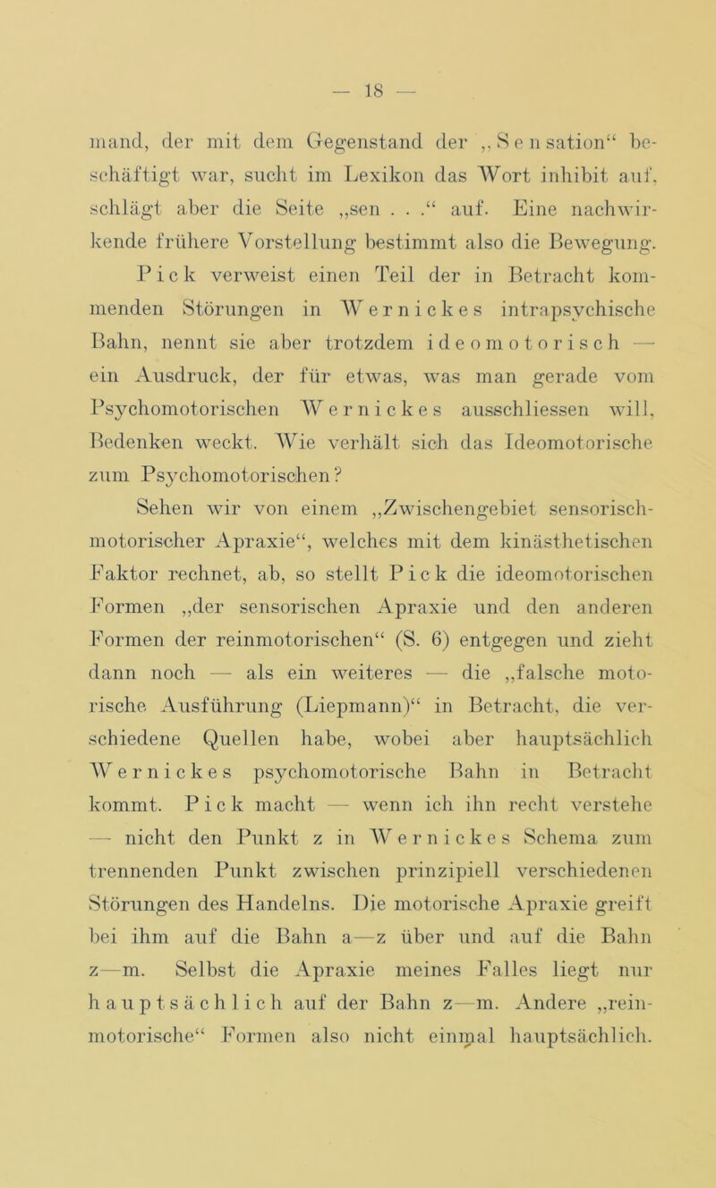 mand, der mit dem Gegenstand der „Sen sation“ be- schäftigt war, sucht im Lexikon das Wort inhibit auf, schlägt aber die Seite ,,sen . . auf. Eine nachwir- kende frühere Vorstellung bestimmt also die Bewegung. Pick verweist einen Teil der in Betracht kom- menden Störungen in W e r n i c k e s intrapsychische Bahn, nennt sie aber trotzdem ideomotorisch ein Ausdruck, der für etwas, was man gerade vom Psychomotorischen Wernickes ausschliessen will, Bedenken weckt. Wie verhält sich das ideomotorische zum Psychomotorischen ? Sehen wir von einem „Zwischengebiet sensorisch- motorischer Apraxie“, welches mit dem kinästhetischen Faktor rechnet, ab, so stellt Pick die ideomotorischen Formen „der sensorischen Apraxie und den anderen Formen der reinmotorischen“ (S. 6) entgegen und zieht dann noch —- als ein weiteres •—- die „falsche moto- rische Ausführung (Liepmann)“ in Betracht, die ver- schiedene Quellen habe, wobei aber hauptsächlich Wernickes psychomotorische Bahn in Betracht kommt. Pick macht —- wenn ich ihn recht verstehe — nicht den Punkt z in Wernickes Schema zum trennenden Punkt zwischen prinzipiell verschiedenen Störungen des Handelns. Die motorische Apraxie greift bei ihm auf die Bahn a—z über und auf die Bahn z—m. Selbst die Apraxie meines Falles liegt nur hauptsächlich auf der Bahn z—m. Andere „rein- motorische“ Formen also nicht einipal hauptsächlich.