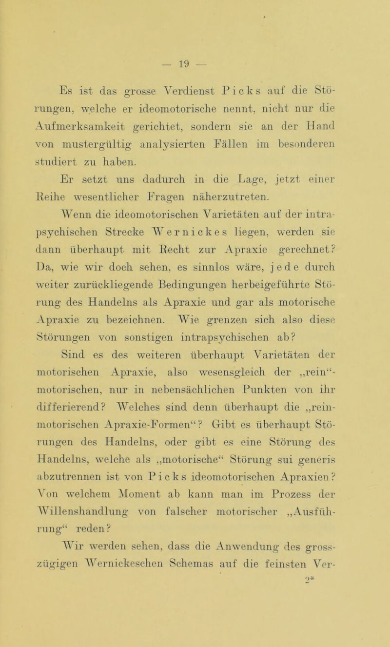 Es ist das grosse Verdienst Picks auf die Stö- rungen, welche er ideomotorische nennt, nicht nur die Aufmerksamkeit gerichtet, sondern sie an der Hand von mustergültig analysierten Fällen im besonderen studiert zu haben. Er setzt uns dadurch in die Lage, jetzt einer Reihe wesentlicher Fragen näherzutreten. Wenn die ideomotorischen Varietäten auf der intra- psychischen Strecke Wernickes liegen, werden sie dann überhaupt mit Recht zur Apraxie gerechnet? Da, wie wir doch sehen, es sinnlos wäre, jede durch weiter zurückliegende Bedingungen herbeigeführte Stö- rung des Handelns als Apraxie und gar als motorische Apraxie zu bezeichnen. Wie grenzen sich also diese Störungen von sonstigen intrapsychischen ab? Sind es des weiteren überhaupt Varietäten der motorischen Apraxie, also wesensgleich der „rein“- motorischen, nur in nebensächlichen Punkten von ihr differierend? Welches sind denn überhaupt die „rein- motorischen Apraxie-Formen“? Gibt es überhaupt Stö- rungen des Handelns, oder gibt es eine Störung des Handelns, welche als „motorische“ Störung sui generis abzutrennen ist von Picks ideomotorischen Apraxien? Von welchem Moment ab kann man im Prozess der Willenshandlung von falscher motorischer „Ausfüh- rung“ reden? Wir werden sehen, dass die Anwendung des gross- zügigen Wernickeschen Schemas auf die feinsten Ver- 9*