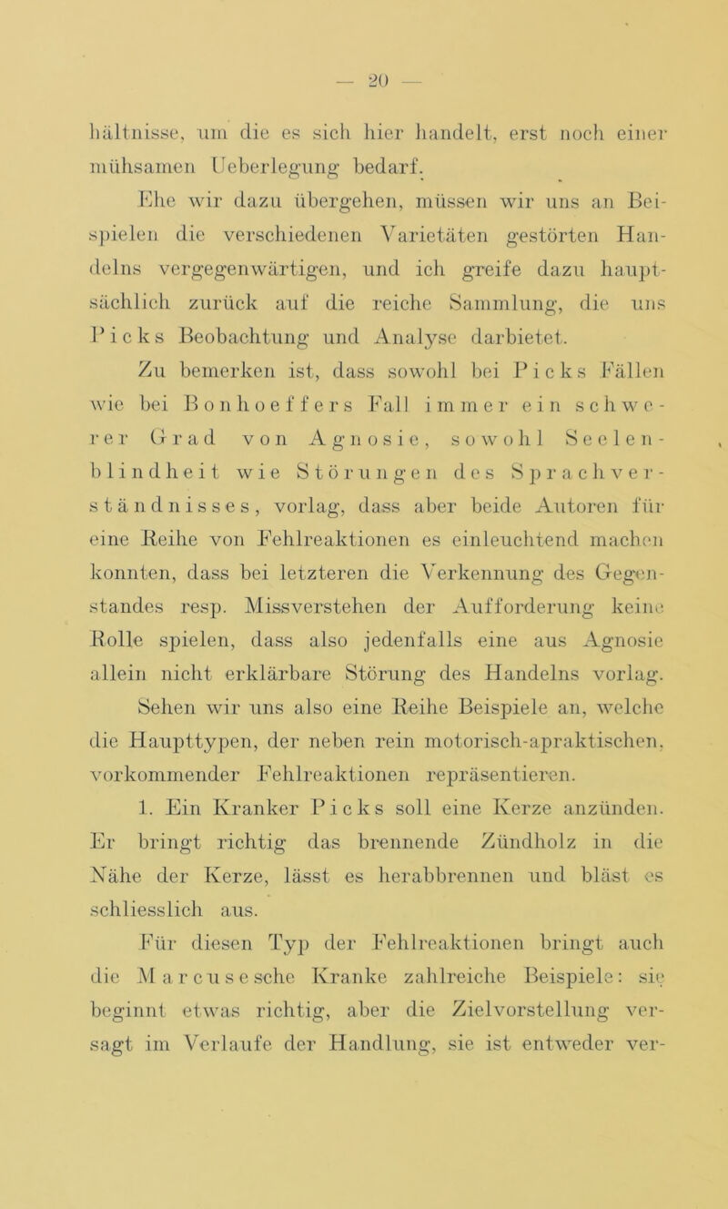 hältnisse, um die es sich hier handelt, erst noch einer mühsamen lieberlegung bedarf. Ehe wir dazu übergehen, müssen wir uns an Bei- spielen die verschiedenen Varietäten gestörten Han- delns vergegenwärtigen, und ich greife dazu haupt- sächlich zurück auf die reiche Sammlung, die uns Picks Beobachtung und Analyse darbietet. Zu bemerken ist, dass sowohl bei Picks Fällen wie bei Bonhoeffers Fal 1 immer ei n schwe- rer Grad von Agnosie, sowohl Seelen- blindheit wie Störungen des Sprachver- ständnisses, vorlag, dass aber beide Autoren für eine Reihe von Fehlreaktionen es einleuchtend machen konnten, dass bei letzteren die Verkennung des Gegen- standes resp. Missverstehen der Aufforderung keine Rolle spielen, dass also jedenfalls eine aus Agnosie allein nicht erklärbare Störung des Handelns vorlag. Sehen wir uns also eine Reihe Beispiele an, welche die Haupttypen, der neben rein motorisch-apraktischen, vorkommender Fehlreaktionen repräsentieren. 1. Ein Kranker Picks soll eine Kerze anzünden. Er bringt richtig das brennende Zündholz in die Nähe der Kerze, lässt es herabbrennen und bläst es schliesslich aus. Für diesen Typ der Fehlreaktionen bringt auch die Ma rcusesche Kranke zahlreiche Beispiele: sie beginnt etwas richtig, aber die Zielvorstellung ver- sagt im Verlaufe der Handlung, sie ist entweder ver-