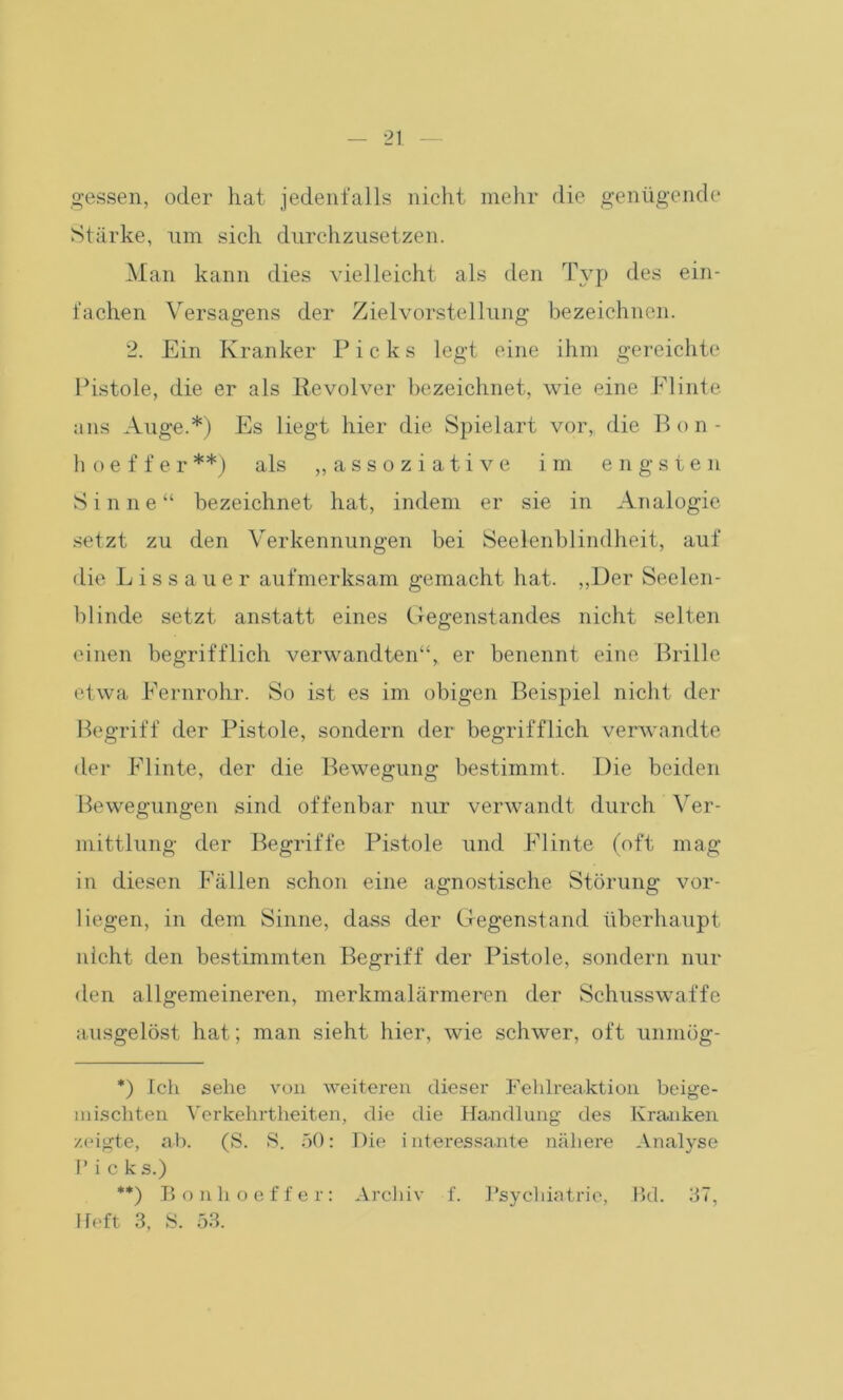 gessen, oder hat jedenfalls nicht mehr die genügende Stärke, um sich durchzusetzen. Man kann dies vielleicht als den Typ des ein- fachen Versagens der Zielvorstellung bezeichnen. 2. Ein Kranker Picks legt eine ihm gereichte Pistole, die er als Revolver bezeichnet, wie eine Flinte ans Auge.*) Es liegt hier die Spielart vor,, die Bon - hoeffer**) als „assoziative im engsten Sinne“ bezeichnet hat, indem er sie in Analogie setzt zu den Verkennungen bei Seelenblindheit, auf die Lissauer aufmerksam gemacht hat. „Der Seelen- blinde setzt anstatt eines Gegenstandes nicht selten einen begrifflich verwandten“, er benennt eine Brille etwa Fernrohr. So ist es im obigen Beispiel nicht der Begriff der Pistole, sondern der begrifflich verwandte der Flinte, der die Bewegung bestimmt. Die beiden Bewegungen sind offenbar nur verwandt durch Ver- mittlung der Begriffe Pistole und Flinte (oft mag in diesen Fällen schon eine agnostische Störung vor- liegen, in dem Sinne, dass der Gegenstand überhaupt nicht den bestimmten Begriff der Pistole, sondern nur den allgemeineren, merkmalärmeren der Schusswaffe ausgelöst hat; man sieht hier, wie schwer, oft unmög- *) Ich sehe von weiteren dieser Fehlreaktion beige- niiscliten Verkehrtheiten, die die Handlung des Kranken zeigte, ab. (S. S. 50: Die interessante nähere Analyse P i c k s.) **) Bonhoeffer: Archiv f. Psychiatrie, Bd. 37, Heft 3, S. 53.