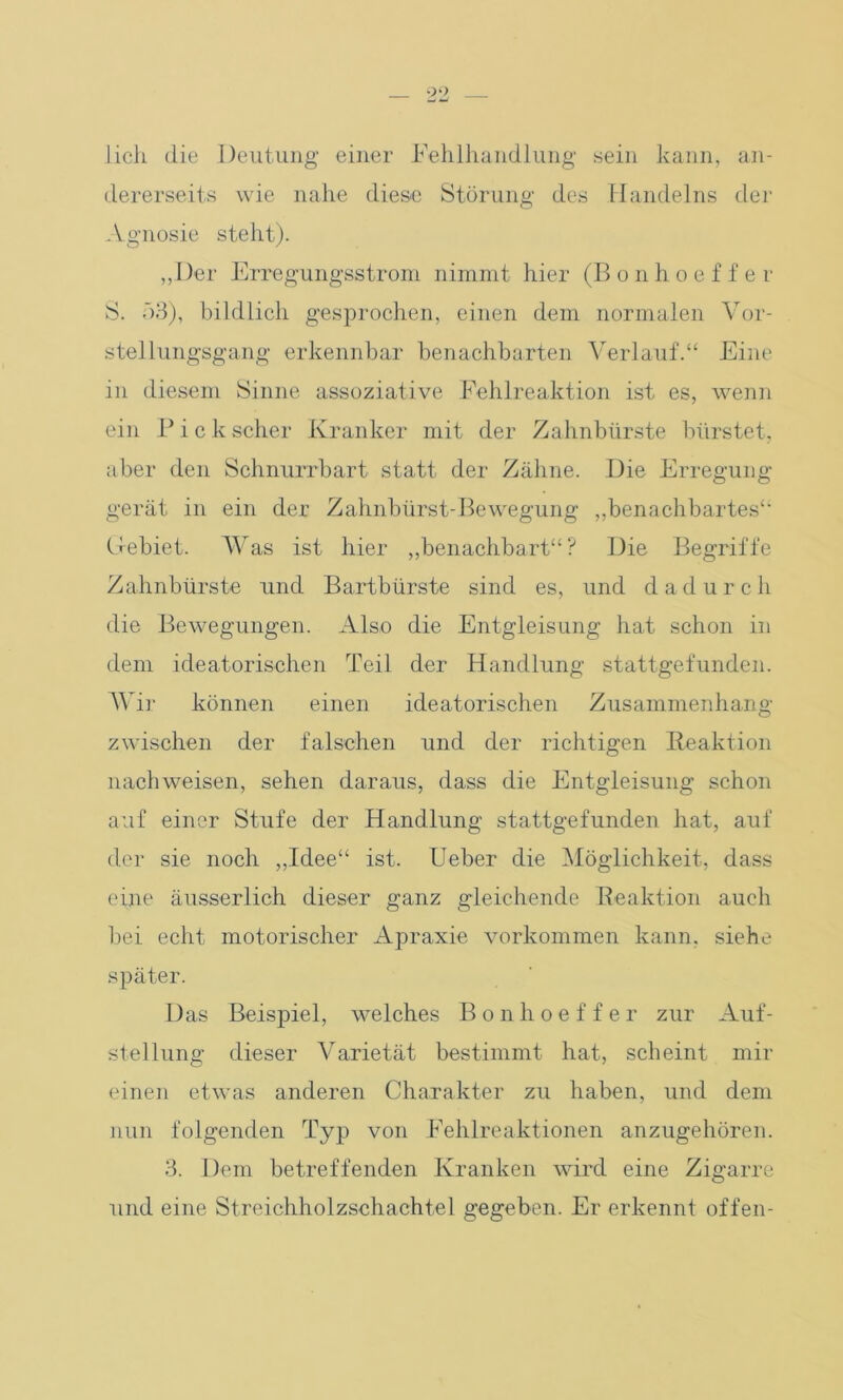 lieh die Deutung- einer Fehlhandlung sein kann, an- dererseits wie nahe diese Störung des Handelns der Agnosie steht). „Der Erregungsstrom nimmt hier (B o n h o e f f e r S. 53), bildlieli gesprochen, einen dem normalen Vor- stellungsgang erkennbar benachbarten Verlauf.“ Eine in diesem Sinne assoziative Fehlreaktion ist es, wenn ein Pickscher Kranker mit der Zahnbürste bürstet, aber den Schnurrbart statt der Zähne. Die Erregung gerät in ein der Zahnbürst-Bewegung „benachbartes“ Gebiet. Was ist hier „benachbart“? Die Begriffe Zahnbürste und Bartbürste sind es, und dadurch die Bewegungen. Also die Entgleisung hat schon in dem ideatorischen Teil der Handlung stattgefunden. AVir können einen ideatorischen Zusammenhang zwischen der falschen und der richtigen Reaktion nach weisen, sehen daraus, dass die Entgleisung schon auf einer Stufe der Handlung stattgefunden hat, auf der sie noch „Idee“ ist. Ueber die Möglichkeit, dass eine äusserlich dieser ganz gleichende Reaktion auch bei echt motorischer Apraxie Vorkommen kann, siehe später. Das Beispiel, welches Bonhoeffer zur Auf- stellung dieser Varietät bestimmt hat, scheint mir einen etwas anderen Charakter zu haben, und dem nun folgenden Typ von Fehlreaktionen anzugehören. 3. Dem betreffenden Kranken wird eine Zigarre und eine Streichholzschachtel gegeben. Er erkennt offen-