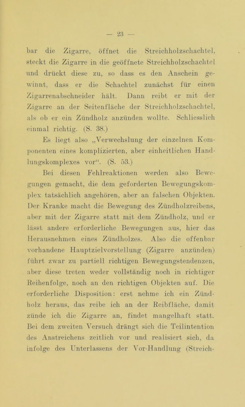 bar die Zigarre, öffnet die Streichholzschachtel, steckt die Zigarre in die geöffnete Streichholzschachtel und drückt diese zu, so dass es den Anschein ge- winnt, dass er die Schachtel zunächst für einen Zigarrenabschneider hält. Dann reibt er mit der Zigarre an der Seitenfläche der Streichholzschachtel, als ob er ein Zündholz anzünden wollte. Schliesslich einmal richtig. (S. 38.) Es liegt also „Verwechslung der einzelnen Kom- ponenten eines komplizierten, aber einheitlichen Hand- lungskomplexes vor“. (S. 53.) Bei diesen Fehlreaktionen werden also Bewe- gungen gemacht, die dem geforderten Bewegungskom- plex tatsächlich angehören, aber an falschen Objekten. Der Kranke macht die Bewegung des Zündholzreibens, aber mit der Zigarre statt mit dem Zündholz, und er lässt andere erforderliche Bewegungen aus, hier das Herausnehmen eines Zündholzes. Also die offenbar vorhandene Hauptzielvorstellung (Zigarre anzünden) führt zwar zu partiell richtigen Bewegungstendenzen, aber diese treten weder vollständig noch in richtiger Reihenfolge, noch an den richtigen Objekten auf. Die erforderliche Disposition: erst nehme ich ein Zünd- holz heraus, das reibe ich an der Reibfläche, damit zünde ich die Zigarre an, findet mangelhaft statt. Bei dem zweiten Versuch drängt sich die Teilintention des Anstreichens zeitlich vor und realisiert sich, da infolge des Unterlassens der Vor-Handlung (Streich-