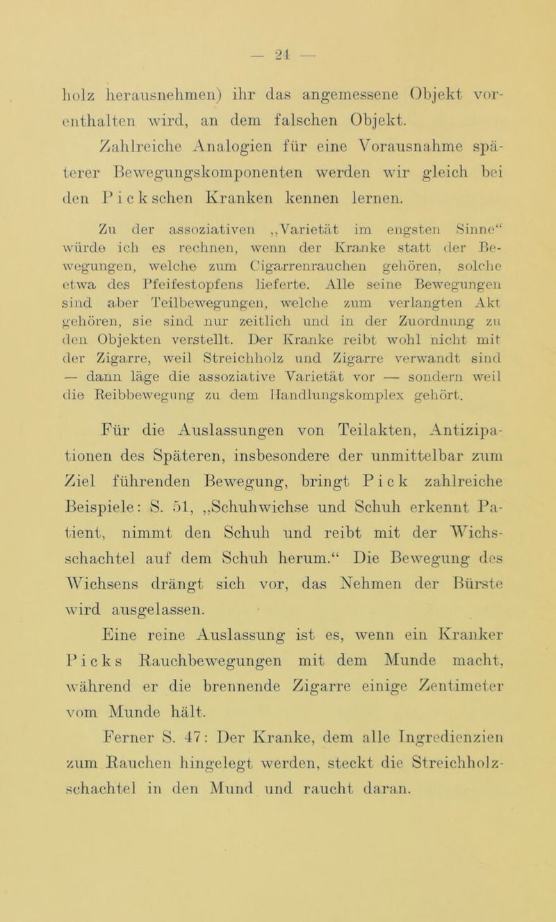 liolz herausnehmen) ihr das angemessene Objekt vor- enthalten wird, an dem falschen Objekt. Zahlreiche Analogien für eine Vorausnahme spä- terer Bewegungskomponenten werden wir gleich bei den P i c k sehen Kranken kennen lernen. Zu der assoziativen „Varietät im engsten Sinne“ würde ich es rechnen, wenn der Kranke statt der Be- wegungen, welche zum Cigarrenrauchen gehören, solche etwa des Pfeifestopfens lieferte. Alle seine Bewegungen sind aber Teilbewegungen, welche zum verlangten Akt gehören, sie sind nur zeitlich und in der Zuordnung zu den Objekten verstellt. Der Kranke reibt wohl nicht mit der Zigarre, weil Streichholz und Zigarre verwandt sind — dann läge die assoziative Varietät vor — sondern weil die Reibbewegung zu dem Ilandlungskomplex gehört. Für die Auslassungen von Teilakten, Antizipa- tionen des Späteren, insbesondere der unmittelbar zum Ziel führenden Bewegung, bringt Pick zahlreiche Beispiele: S. 51, „Schuhwichse und Schuh erkennt Pa- tient, nimmt den Schuh und reibt mit der Wichs- schachtel auf dem Schuh herum.“ Die Bewegung des Wichsens drängt sich vor, das Nehmen der Bürste wird ausgelassen. Eine reine Auslassung ist es, wenn ein Kranker P i c lc s Rauchbewegungen mit dem Munde macht, während er die brennende Zigarre einige Zentimeter vom Munde hält. Ferner S. 47: Der Kranke, dem alle Ingredienzien zum Rauchen hingelegt werden, steckt die Streichholz- schachtel in den Mund und raucht daran.