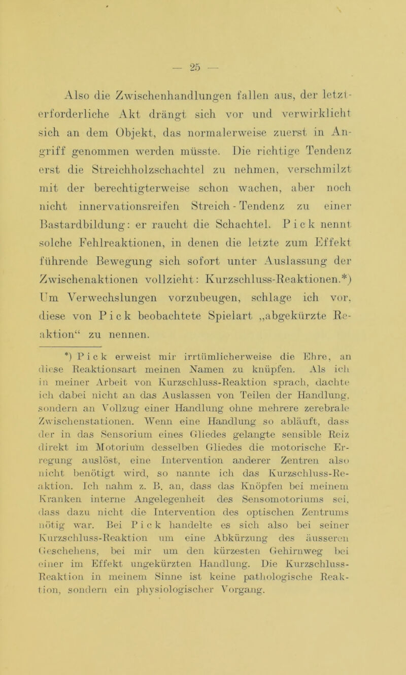 Also die Zwischenhandlungen fallen aus, der letzt - erforderliche Akt drängt sich vor und verwirklicht sich an dem Objekt, das normalerweise zuerst in An- griff genommen werden müsste. Die richtige Tendenz erst die Streichholzschachtel zu nehmen, verschmilzt mit der berechtigterweise schon wachen, aber noch nicht innervationsreifen Streich - Tendenz zu einer Bastardbildung: er raucht die Schachtel. Pick nennt solche Fehlreaktionen, in denen die letzte zum Effekt führende Bewegung sich sofort unter Auslassung der Zwischenaktionen vollzieht: Kurzschluss-Reaktionen.*) Fm Verwechslungen vorzubeugen, schlage ich vor. diese von Pick beobachtete Spielart „abgekürzte Re- aktion“ zu nennen. *) Pick erweist mir irrtümlicherweise die Ehre, an diese Reaktionsart meinen Namen zu knüpfen. Als ich in meiner Arbeit von Kurzschluss-Reaktion sprach, dachte ich dabei nicht an das Auslassen von Teilen der Handlung, sondern an Vollzug einer Handlung ohne mehrere zerebrale Zwischenstationen. Wenn eine Handlung so abläuft, dass der in das Sensorium eines Gliedes gelangte sensible Reiz direkt im Motorhün desselben Gliedes die motorische Er- regung auslöst, eine Intervention anderer Zentren also nicht benötigt wird, so nannte ich das Kurzschluss-Re- aktion. Ich nahm z. R. an, dass das Knöpfen bei meinem Kranken interne Angelegenheit des Sensomotoriums sei. dass dazu nicht die Intervention des optischen Zentrums nötig war. Bei Pick handelte es sich also bei seiner Kurzschluss-Reaktion um eine Abkürzung des äusseren Geschehens, bei mir um den kürzesten Gehirnweg Inh einer im Effekt ungekürzten Handlung. Die Kurzschluss- Reaktion in meinem Sinne ist keine pathologische Reak- tion, sondern ein physiologischer Vorgang.