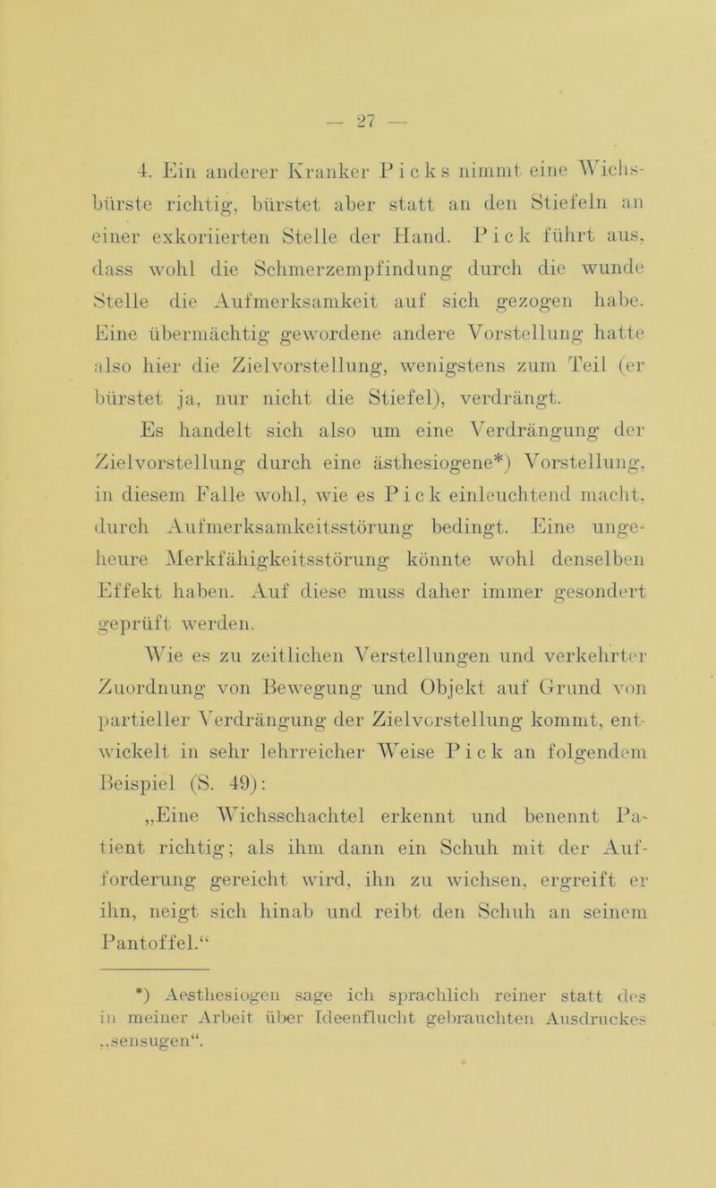 4. Ein anderer Kranker Picks nimmt eine Wichs- bürste richtig, bürstet aber statt an den Stiefeln an einer exkoriierten Stelle der Hand. P ick führt aus, dass wohl die Schmerzempfindung durch die wunde Stelle die Aufmerksamkeit auf sich gezogen habe. Eine übermächtig gewordene andere Vorstellung hatte also hier die Zielvorstellung, wenigstens zum Teil (er bürstet ja, nur nicht die Stiefel), verdrängt. Es handelt sich also um eine Verdrängung der Zielvorstellung durch eine ästhesiogene*) Vorstellung, in diesem Falle wohl, wie es Pick einleuchtend macht, durch Aufmerksamkeitsstörung bedingt. Eine unge- heure Merkfähigkeitsstörung könnte wohl denselben Effekt haben. Auf diese muss daher immer gesondert geprüft werden. Wie es zu zeitlichen Verstellungen und verkehrter Zuordnung von Bewegung und Objekt auf Grund von partieller Verdrängung der Zielvorstellung kommt, ent- wickelt in sehr lehrreicher Weise Pick an folgendem Beispiel (S. 49): „Eine Wichsschachtel erkennt und benennt lJa- tient richtig; als ihm dann ein Schuh mit der Auf- forderung gereicht wird, ihn zu wichsen, ergreift er ihn, neigt sich hinab und reibt den Schuh an seinem Pantoffel.“ *) Aesthesiogen sage ich sprachlich reiner statt des in meiner Arbeit über Ideenflucht gebrauchten Ausdruckes „sensugen“.