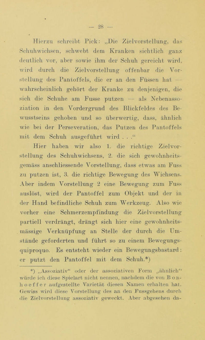 Hierzu schreibt Pick: „Die Zielvorstellung, das Schuhwichsen, schwebt dem Kranken sichtlich ganz deutlich vor, aber sowie ihm der Schuh gereicht wird, wird durch die Zielvorstellung offenbar die Vor- stellung des Pantoffels, die er an den Füssen hat wahrscheinlich gehört der Kranke zu denjenigen, die sich die Schuhe am Fusse putzen — als Nebenasso- ziation in den Vordergrund des Blickfeldes des Be- wusstseins gehoben und so überwertig, dass, ähnlich wie bei der Perseveration, das Putzen des Pantoffels mit dem Schuh ausgeführt wird . . Hier haben wir also 1. die richtige Zielvor- stellung des Schuhwichsens, 2. die sich gewohnheits- gemäss anschliessende Vorstellung, dass etwas am Fuss zu putzen ist, 3. die richtige Bewegung des Wichsens. Aber indem Vorstellung 2 eine Bewegung zum Fuss auslöst, wird der Pantoffel zum Objekt und der in der Hand befindliche Schuh zum Werkzeug. Also wie vorher eine Schmerzempfindung die Zielvorstellung partiell verdrängt, drängt sich hier eine gewolmheits- mässige Verknüpfung an Stelle der durch die Um- stände geforderten und führt so zu einem Bewegungs- quiproquo. Es entsteht wieder ein Bewegungsbastard: er putzt den Pantoffel mit dem Schuh.*) *) „Assoziativ“ oder der assoziativen Form ^ähnlich“ würde ich diese Spielart nicht nennen, nachdem die von B on- hoeffer aufgestellte Varietät diesen Namen erhalten hat. (tewiss wird diese Vorstellung des an den Fussgehens durch die Zielvorstellung assoziativ geweckt. Aber abgesehen da-