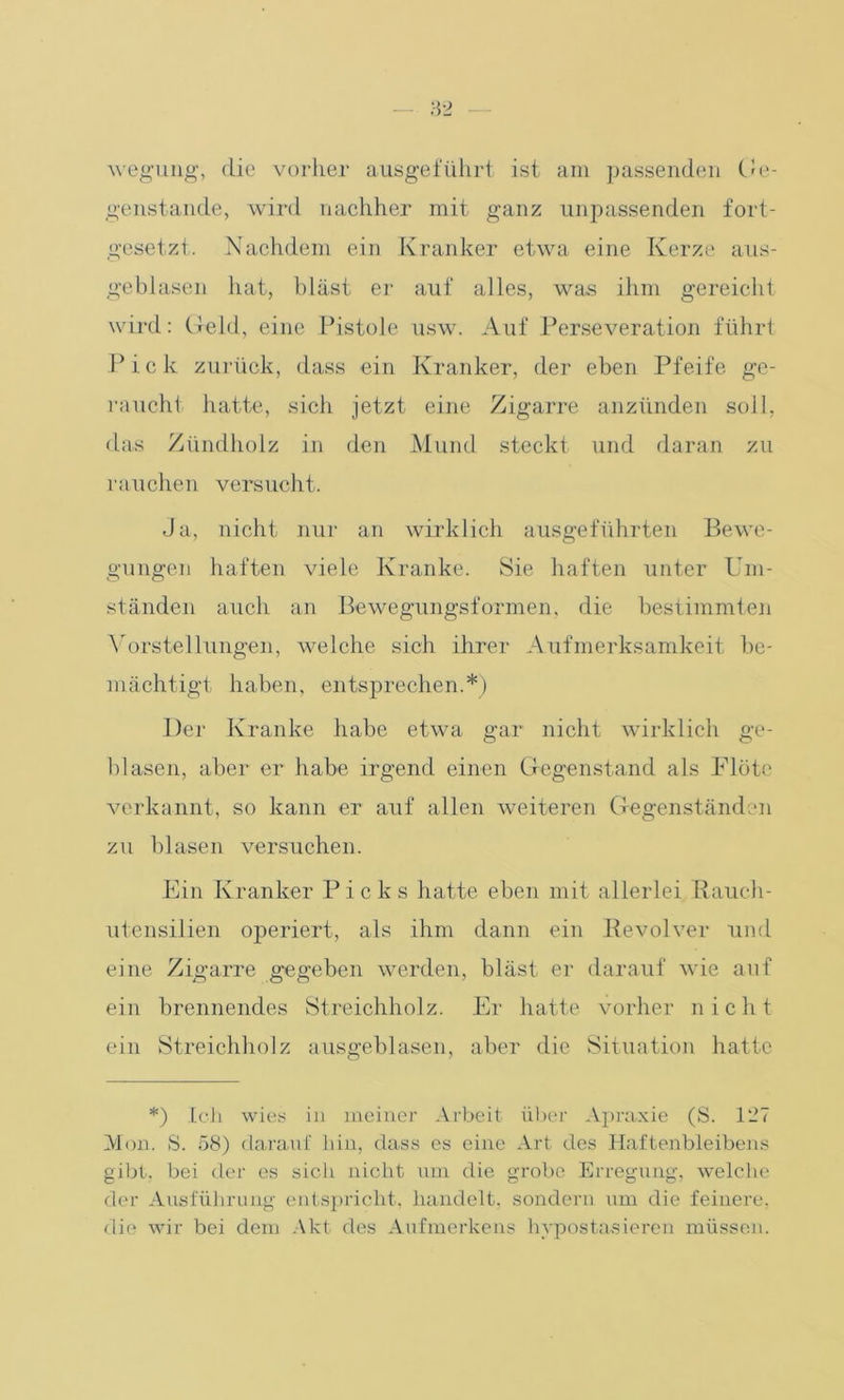 wegung, die vorher ausgeführt ist am passenden Ge- genstände, wird nachher mit ganz unpassenden fort- gesetzt. Nachdem ein Kranker etwa eine Kerze aus- geblasen hat, bläst er auf alles, was ihm gereicht wird: Geld, eine Pistole usw. Auf Perseveration führt Pick zurück, dass ein Kranker, der eben Pfeife ge- raucht hatte, sich jetzt eine Zigarre anzünden soll, das Zündholz in den Mund steckt und daran zu rauchen versucht. Ja, nicht nur an wirklich ausgeführten Bewe- gungen haften viele Kranke. Sie haften unter Um- ständen auch an Bewegungsformen, die bestimmten Vorstellungen, welche sich ihrer Aufmerksamkeit be- mächtigt haben, entsprechen.*) Der Kranke habe etwa gar nicht wirklich ge- blasen, aber er habe irgend einen Gegenstand als Flöte verkannt, so kann er auf allen weiteren Gegenständen zu blasen versuchen. Ein Kranker Picks hatte eben mit allerlei Bauch- utensilien operiert, als ihm dann ein Revolver und eine Zigarre gegeben werden, bläst er darauf wie auf ein brennendes Streichholz. Er hatte vorher nicht ein Streichholz ausgeblasen, aber die Situation hatte *) Ich wies in meiner Arbeit über Apraxie (S. 127 Mon. S. 58) darauf hin, dass es eine Art des Haftenbleibens gibt, bei der es sicli nicht um die grobe Erregung, welche der Ausführung entspricht, handelt, sondern um die feinere, die wir bei dem Akt des Aufmerkens hypostarieren müssen.
