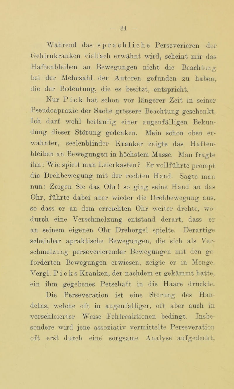 Während das sprachliche Perseverieren der Gehirnkranken vielfach erwähnt wird, scheint mir das Haftenbleiben an Bewegungen nicht die Beachtung bei der Mehrzahl der Autoren gefunden zu haben, die der Bedeutung, die es besitzt, entspricht. Nur Pick hat schon vor längerer Zeit in seiner Pseudoapraxie der Sache grössere Beachtung geschenkt. Ich darf wohl beiläufig einer augenfälligen Bekun- dung dieser Störung gedenken. Mein schon oben er- wähnter, seelenblinder Kranker zeigte das Haften- bleiben an Bewegungen in höchstem Masse. Man fragte ihn: Wie spielt man Leierkasten? Er vollführte prompt die Drehbewegung mit der rechten Hand. Sagte man nun: Zeigen Sie das Ohr! so ging seine Hand an das Ohr, führte dabei aber wieder die Drehbewegung aus. so dass er an dem erreichten Ohr weiter drehte, wo- durch eine Verschmelzung entstand derart, dass er an seinem eigenen Ohr Drehorgel spielte. Derartige scheinbar apraktische Bewegungen, die sich als Ver- schmelzung perseverierender Bewegungen mit den ge- forderten Bewegungen erwiesen, zeigte er in Menge. Vergl. Picks Kranken, der nachdem er gekämmt hatte, ein ihm gegebenes Petschaft in die Haare drückte. Die Perseveration ist eine Störung des Han- delns, welche oft in augenfälliger, oft aber auch in verschleierter Weise Fehlreaktionen bedingt. Insbe- sondere wird jene assoziativ vermittelte Perseveration oft erst durch eine sorgsame Analyse aufgedeckt.