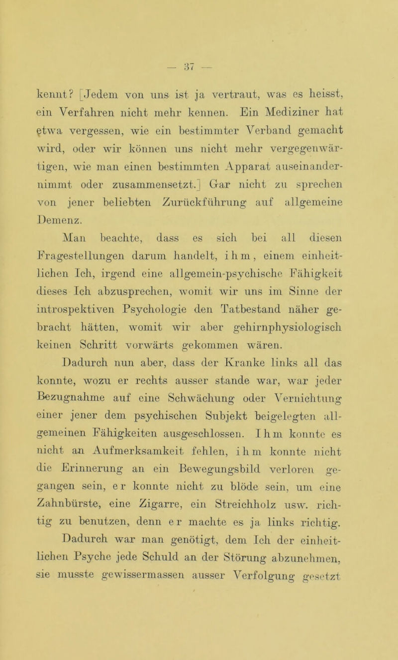 kennt? [Jedem von uns ist ja vertraut, was es heisst, ein Verfahren nicht mehr kennen. Ein Mediziner hat etwa vergessen, wie ein bestimmter Verband gemacht wird, oder wir können uns nicht mehr vergegenwär- tigen, wie man einen bestimmten Apparat auseinander- nimmt oder zusammensetzt.] Gar nicht zu sprechen von jener beliebten Zurückführung auf allgemeine Demenz. Man beachte, dass es sich bei all diesen Fragestellungen darum handelt, ihm, einem einheit- lichen Ich, irgend eine allgemein-psychische Fähigkeit dieses Ich abzusprechen, womit wir uns im Sinne der introspektiven Psychologie den Tatbestand näher ge- bracht hätten, womit wir aber gehirnphysiologisch keinen Schritt vorwärts gekommen wären. Dadurch nun aber, dass der Kranke links all das konnte, wozu er rechts ausser stände war, war jeder Bezugnahme auf eine Schwächung oder Vernichtung einer jener dem psychischen Subjekt beigelegten all- gemeinen Fähigkeiten ausgeschlossen. Ihm konnte es nicht an Aufmerksamkeit fehlen, ihm konnte nicht die Erinnerung an ein Bewegungsbild verloren ge- gangen sein, er konnte nicht zu blöde sein, um eine Zahnbürste, eine Zigarre, ein Streichholz usw. rich- tig zu benutzen, denn er machte es ja links richtig. Dadurch war man genötigt, dem Ich der einheit- lichen Psyche jede Schuld an der Störung abzunehmen, sie musste gewissermassen ausser Verfolgung gesetzt