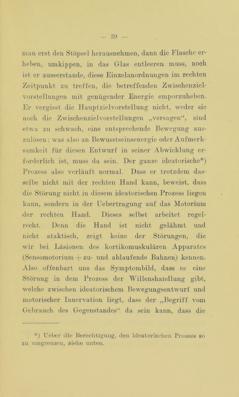 man erst den Stöpsel herausnehmen, dann die Flasche er- heben, nmkippen, in das Glas entleeren muss, noch ist er ausserstande, diese Einzelanordnungen im rechten Zeitpunkt zu treffen, die betreffenden Zwischenziel- vorstellungen mit genügender Energie emporzuheben. Er vergisst die Hauptzielvorstellung nicht, weder sie noch die Zwischenzielvorstellungen „versagen“, sind etwa zu schwach, eine entsprechende Bewegung aus- zulösen; was also an Bewusstseinsenergie oder Aufmerk- samkeit für diesen Entwurf in seiner Abwicklung er- forderlich ist, muss da sein. Der ganze aleatorische*) Prozess also verläuft normal. Dass er trotzdem das- selbe nicht mit der rechten Hand kann, beweist, dass die Störung nicht in diesem ideatorischen Prozess liegen kann, sondern in der Uebertragung auf das Motoriurn der rechten Hand. Dieses selbst arbeitet regel- recht. Denn die Hand ist nicht gelähmt und nicht ataktisch, zeigt keine der Störungen, die wir bei Läsionen des kortikomuskulären Apparates (Sensomotorium + zu- und ablaufende Bahnen) kennen. Also offenbart uns das Symptombild, dass es eine Störung in dem Prozess der Willenshandlung gibt, welche zwischen ideatorischem Bewegungsentwurf und motorischer Innervation liegt, dass der „Begriff vom Gebrauch des Gegenstandes“ da sein kann, dass die *) Ueber die Berechtigung, den ideatorischen Prozess so zu umgrenzen, siehe unten.