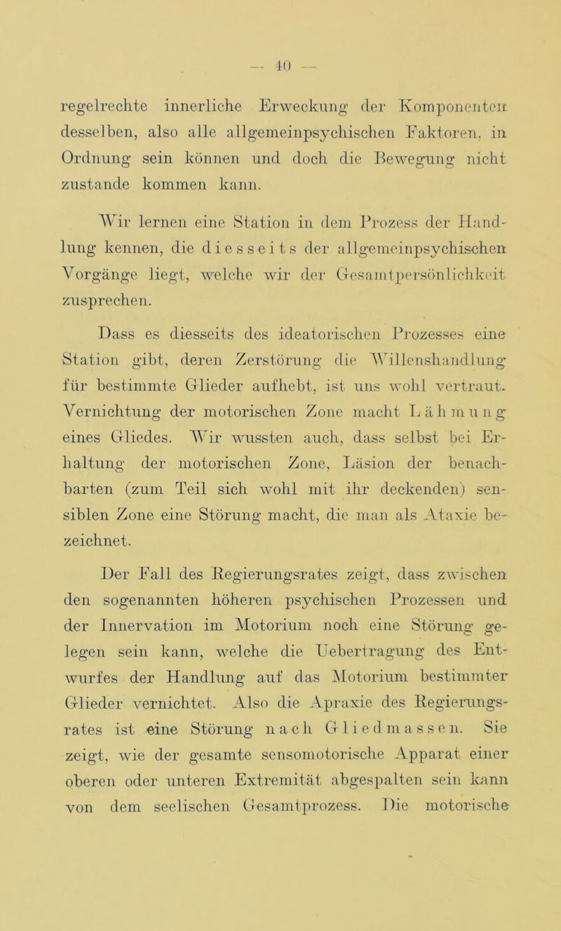 regelrechte innerliche Erweckung der Komponenten, desselben, also alle allgemeinpsychischen Faktoren, in Ordnung sein können und doch die Bewegung nicht zustande kommen kann. Wir lernen eine Station in dem Prozess der Hand- lung kennen, die diesseits der allgemeinpsychischen Vorgänge liegt, welche wir der Gesamtpersönlichkeit zusprechen. Dass es diesseits des ideatorischen Prozesses eine Station gibt, deren Zerstörung die Willenshandlung für bestimmte Glieder aufhebt, ist uns wohl vertraut- Vernichtung der motorischen Zone macht Lähmung eines Gliedes. Wir wussten auch, dass selbst bei Er- haltung der motorischen Zone, Läsion der benach- barten (zum Teil sich wohl mit ihr deckenden) sen- siblen Zone eine Störung macht, die man als Ataxie be- zeichnet. Der Fall des Begierungsrates zeigt, dass zwischen den sogenannten höheren psychischen Prozessen und der Innervation im Motorium noch eine Störung- ge- legen sein kann, welche die Uebertragung des Ent- wurfes der Handlung auf das Motorium bestimmter Glieder vernichtet. Also die Apraxie des Begierungs- rates ist eine Störung nach G 1 i e d m a s s e n. Sie zeigt, wie der gesamte sensomotorische Apparat einer oberen oder unteren Extremität abgespalten sein kann von dem seelischen Gesamtprozess. Die motorische