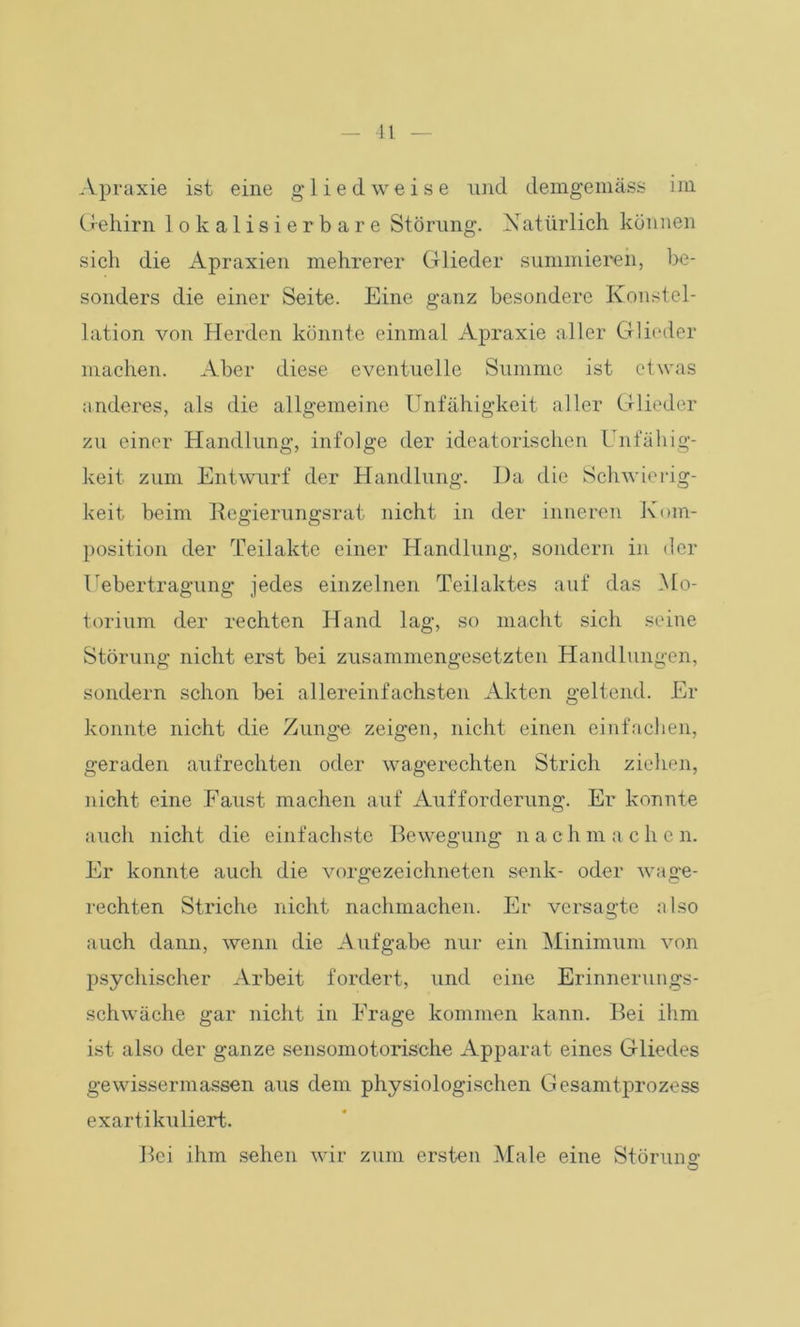 Apraxie ist eine gliedweise und demgemäss im Gehirn lokalisierbare Störung. Natürlich können sich die Apraxien mehrerer Glieder summieren, be- sonders die einer Seite. Eine ganz besondere Konstel- lation von Herden könnte einmal Apraxie aller Glieder machen. Aber diese eventuelle Summe ist etwas anderes, als die allgemeine Unfähigkeit aller Glieder zu einer Handlung, infolge der ideatorischen Unfähig- keit zum Entwurf der Handlung. I)a die Schwierig- keit beim Regierungsrat nicht in der inneren Kom- position der Teilakte einer Handlung, sondern in der Tubertragung jedes einzelnen Teilaktes auf das Mo- torium der rechten Hand lag, so macht sich seine Störung nicht erst bei zusammengesetzten Handlungen, sondern schon bei allereinfachsten Akten geltend. Er konnte nicht die Zunge zeigen, nicht einen einfachen, geraden aufrechten oder wagerechten Strich ziehen, nicht eine Faust machen auf Aufforderung. Er konnte auch nicht die einfachste Bewegung n a c h m a c h e n. Er konnte auch die vorgezeichneten senk- oder wage- rechten Striche nicht nachmachen. Er versagte also auch dann, wenn die Aufgabe nur ein Minimum von psychischer Arbeit fordert, und eine Erinnerungs- schwäche gar nicht in Frage kommen kann. Bei ihm ist also der ganze sensomotorische Apparat eines Gliedes gewissermassen aus dem physiologischen Gesamtprozess exartikuliert. Bei ihm sehen wir zum ersten Male eine Störung; O