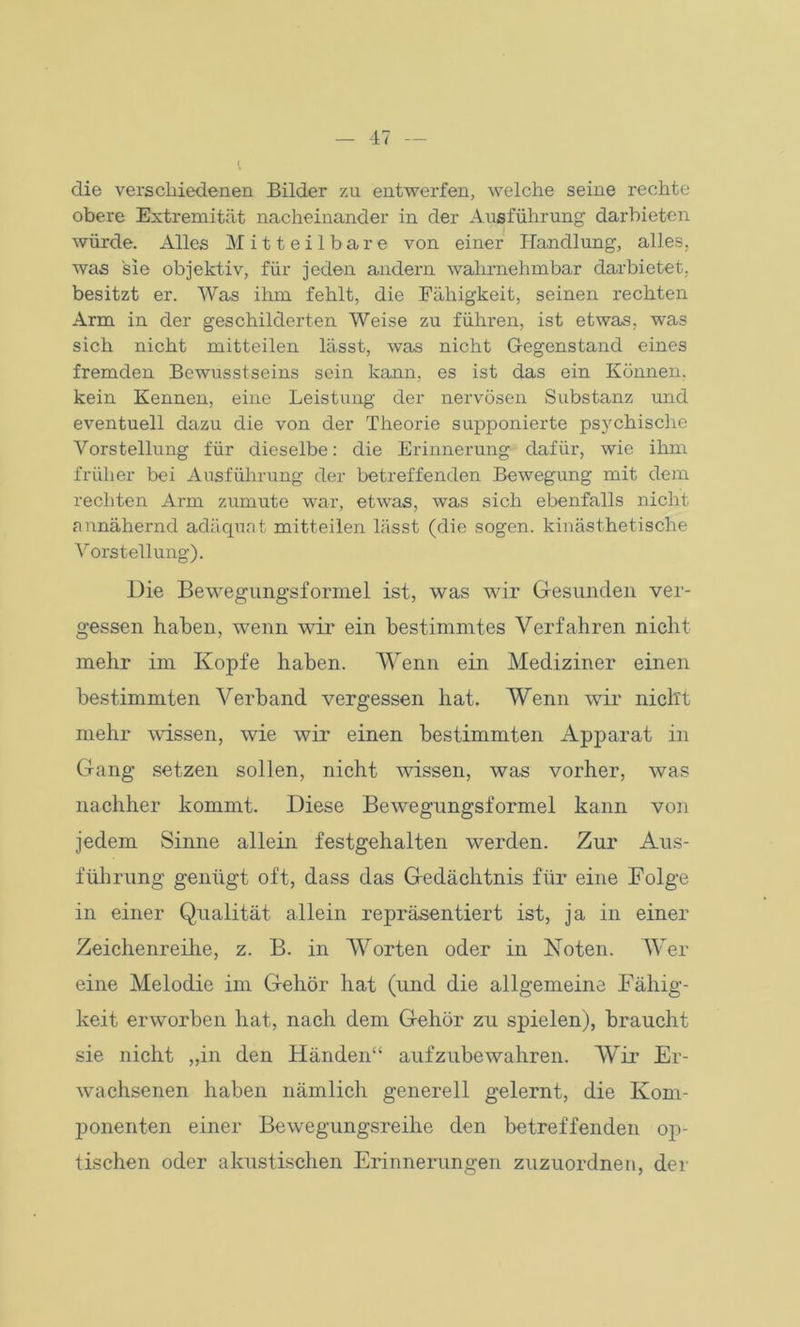 die verschiedenen Bilder zu entwerfen, welche seine rechte obere Extremität nacheinander in der Ausführung darbieten würde. Alles Mitteilbare von einer Handlung, alles, was sie objektiv, für jeden andern wahrnehmbar darbietet, besitzt er. Was ihm fehlt, die Fähigkeit, seinen rechten Arm in der geschilderten Weise zu führen, ist etwas, was sich nicht mitteilen lässt, was nicht Gegenstand eines fremden Bewusstseins sein kann, es ist das ein Können, kein Kennen, eine Leistung der nervösen Substanz und eventuell dazu die von der Theorie supponierte psychische Vorstellung für dieselbe: die Erinnerung dafür, wie ihm früher bei Ausführung der betreffenden Bewegung mit dem rechten Arm zumute war, etwas, was sich ebenfalls nicht annähernd adäquat mitteilen lässt (die sogen, kinästhetische Vorstellung). Die Bewegungsformel ist, was wir Gesunden ver- gessen haben, wenn wir ein bestimmtes Verfahren nicht mehr im Kopfe haben. Wenn ein Mediziner einen bestimmten Verband vergessen hat. Wenn wir nicht mehr wissen, wie wir einen bestimmten Apparat in Gang setzen sollen, nicht wissen, was vorher, was nachher kommt. Diese Bewegungsformel kann von jedem Sinne allein festgehalten werden. Zur Aus- führung genügt oft, dass das Gedächtnis für eine Folge in einer Qualität allein repräsentiert ist, ja in einer Zeichenreihe, z. B. in Worten oder in Koten. Wer eine Melodie im Gehör hat (und die allgemeine Fähig- keit erworben hat, nach dem Gehör zu spielen), braucht sie nicht „in den Händen“ aufzubewahren. Wir Er- wachsenen haben nämlich generell gelernt, die Kom- ponenten einer Bewegungsreihe den betreffenden op- tischen oder akustischen Erinnerungen zuzuordnen, der