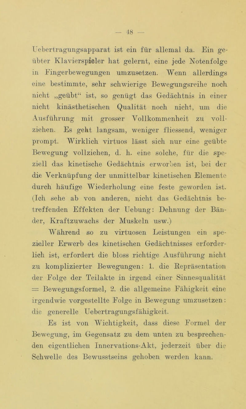 Uebertragungsapparat ist ein für allemal da. Ein ge- übter Klavierspieler hat gelernt, eine jede Notenfolge in Eingerbewegungen umzusetzen. Wenn allerdings eine bestimmte, sehr schwierige Bewegungsreihe noch nicht „geübt“ ist, so genügt das Gedächtnis in einer nicht kinästhetischen Qualität noch nicht, um die Ausführung mit grosser Vollkommenheit zu voll- ziehen. Es geht langsam, weniger fliessend, weniger prompt. Wirklich virtuos lässt sich nur eine geübte Bewegung vollziehen, d. h. eine solche, für die spe- ziell das kinetische Gedächtnis erworben ist, bei der die Verknüpfung der unmittelbar kinetischen Elemente durch häufige Wiederholung eine feste geworden ist. (Ich sehe ab von anderen, nicht das Gedächtnis be- treffenden Effekten der Uebung: Dehnung der Bän- der, Kraftzuwachs der Muskeln usw.) Während so zu virtuosen Leistungen ein spe- zieller Erwerb des kinetischen Gedächtnisses erforder- lich ist, erfordert die bloss richtige Ausführung nicht zu komplizierter Bewegungen: 1. die Bepräsentation der Eolge der Teilakte in irgend einer Sinnesqualität = Bewegungsformel, 2. die allgemeine Fähigkeit eine irgendwie vorgestellte Folge in Bewegung umzusetzen: die generelle Uebertragungsfähigkeit. Es ist von Wichtigkeit, dass diese Formel der Bewegung, im Gegensatz zu dem unten zu besprechen- den eigentlichen Innervations-Akt, jederzeit über die Schwelle des Bewusstseins gehoben werden kann.