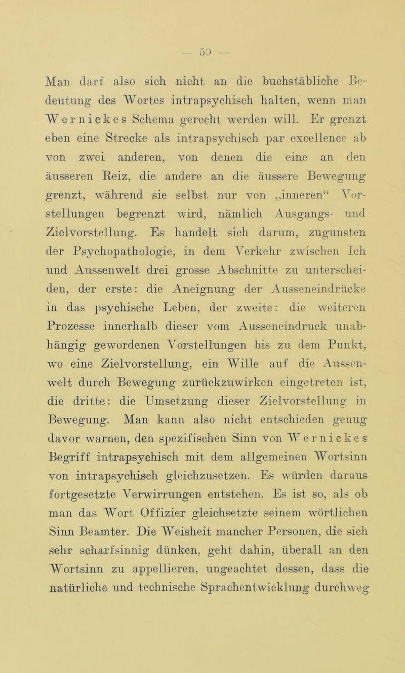 Man darf also sich nicht an die buchstäbliche Be- deutung des Wortes intra-psychisch halten, wenn man Wernickes Schema gerecht werden will. Er grenzt eben eine Strecke als intrapsychisch par excellence ab von zwei anderen, von denen die eine an den äusseren Reiz, die andere an die äussere Bewegung grenzt, während sie selbst nur von „inneren“ Vor- stellungen begrenzt wird, nämlich Ausgangs- und Zielvorstellung. Es handelt sich darum, zugunsten der Psychopathologie, in dem Verkehr zwischen Ich und Aussenwelt drei grosse Abschnitte zu unterschei- den, der erste: die Aneignung der Ausseneindrücke in das psychische Leben, der zweite: die weiteren Prozesse innerhalb dieser vom Ausseneindruck unab- hängig gewordenen Vorstellungen bis zu dem Punkt, wo eine Zielvorstellung, ein Wille auf die Aussen- welt durch Bewegung zurückzuwirken eingetreten ist, die dritte: die Umsetzung dieser Zielvorstellung in Bewegung. Man kann also nicht entschieden genug davor warnen, den spezifischen Sinn von Wernickes Begriff intrapsychisch mit dem allgemeinen Wortsinn von intrapsychisch gleichzusetzen. Es würden daraus fortgesetzte Verwirrungen entstehen. Es ist so, als ob man das Wort Offizier gleichsetzte seinem wörtlichen Sinn Beamter. Die Weisheit mancher Personen, die sich sehr scharfsinnig dünken, geht dahin, überall an den Wortsinn zu appellieren, ungeachtet dessen, dass die natürliche und technische Sprachentwicklung durchweg