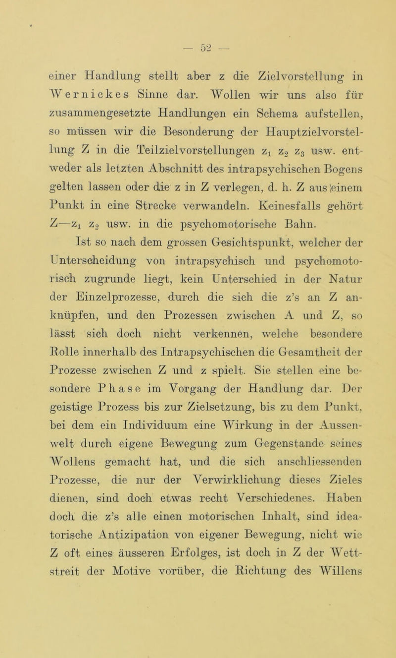 einer Handlung stellt aber z die Zielvorstellung in Wer nicke s Sinne dar. Wollen wir uns also für zusammengesetzte Handlungen ein Schema aufstellen, so müssen wir die Besonderung der Hauptzielvorstel- lung Z in die Teilzielvorstellungen zx z2 z3 usw. ent- weder als letzten Abschnitt des intrapsychischen Bogens gelten lassen oder die z in Z verlegen, d. h. Z aus (einem Punkt in eine Strecke verwandeln. Keinesfalls gehört Z—zt z3 usw. in die psychomotorische Bahn. Ist so nach dem grossen Gesichtspunkt, welcher der l nterscheidung von intrapsychisch und psychomoto- risch zugrunde liegt, kein Unterschied in der Natur der Einzelprozesse, durch die sich die z’s an Z an- knüpfen, und den Prozessen zwischen A und Z, so lässt sich doch nicht verkennen, welche besondere Rolle innerhalb des Intrapsychisehen die Gesamtheit der Prozesse zwischen Z und z spielt. Sie stellen eine be- sondere Phase im Vorgang der Handlung dar. Der geistige Prozess bis zur Zielsetzung, bis zu dem Punkt, bei dem ein Individuum eine Wirkung in der Aussen- weit durch eigene Bewegung zum Gegenstände seines Wollens gemacht hat, und die sich anschliessenden Prozesse, die nur der Verwirklichung dieses Zieles dienen, sind doch etwas recht Verschiedenes. Haben doch die z’s alle einen motorischen Inhalt, sind idea- torische Antizipation von eigener Bewegung, nicht wie Z oft eines äusseren Erfolges, ist doch in Z der Wett- streit der Motive vorüber, die Richtung des Willens