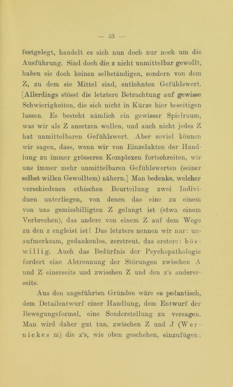 festgelegt, handelt es sich nun doch nur noch um die Ausführung. Sind doch die z nicht unmittelbar gewollt, haben sie doch keinen selbständigen, sondern von dem Z, zu dem sie Mittel sind, entlehnten Gefühlswert. Allerdings stösst die letztere Betrachtung auf gewisse Schwierigkeiten, die sich nicht in Kürze hier beseitigen lassen. Es besteht nämlich ein gewisser Spielraum, was wir als Z ansetzen wollen, und auch nicht jedes Z hat unmittelbaren Gefühlswert. Aber soviel können wir sagen, dass, wenn wir von Einzelakten der Hand- lung zu immer grösseren Komplexen fortschreiten, wir uns immer mehr unmittelbaren Gefühlswerten (seiner selbst willen Gewolltem) nähern.] Man bedenke, welcher verschiedenen ethischen Beurteilung zwei Indivi- duen unterliegen, von denen das eine zu einem von uns gemissbilligten Z gelangt ist (etwa einem Verbrechen), das andere von einem Z auf dem Wege zu den z engleist ist! Das letztere nennen wir nur: un- aufmerksam, gedankenlos, zerstreut, das erstere: bös- willig. Auch das Bedürfnis der Psychopathologie fordert eine Abtrennung der Störungen zwischen A und Z einerseits und zwischen Z und den z’s anderer- seits. Aus den angeführten Gründen wäre es pedantisch, dem Detailentwurf einer Handlung, dem Entwurf der Bewegungsformel, eine Sonderstellung zu versagen. Man wird daher gut tun, zwischen Z und J (W e r - nickes m) die z’s, wie oben geschehen, einzufügen: