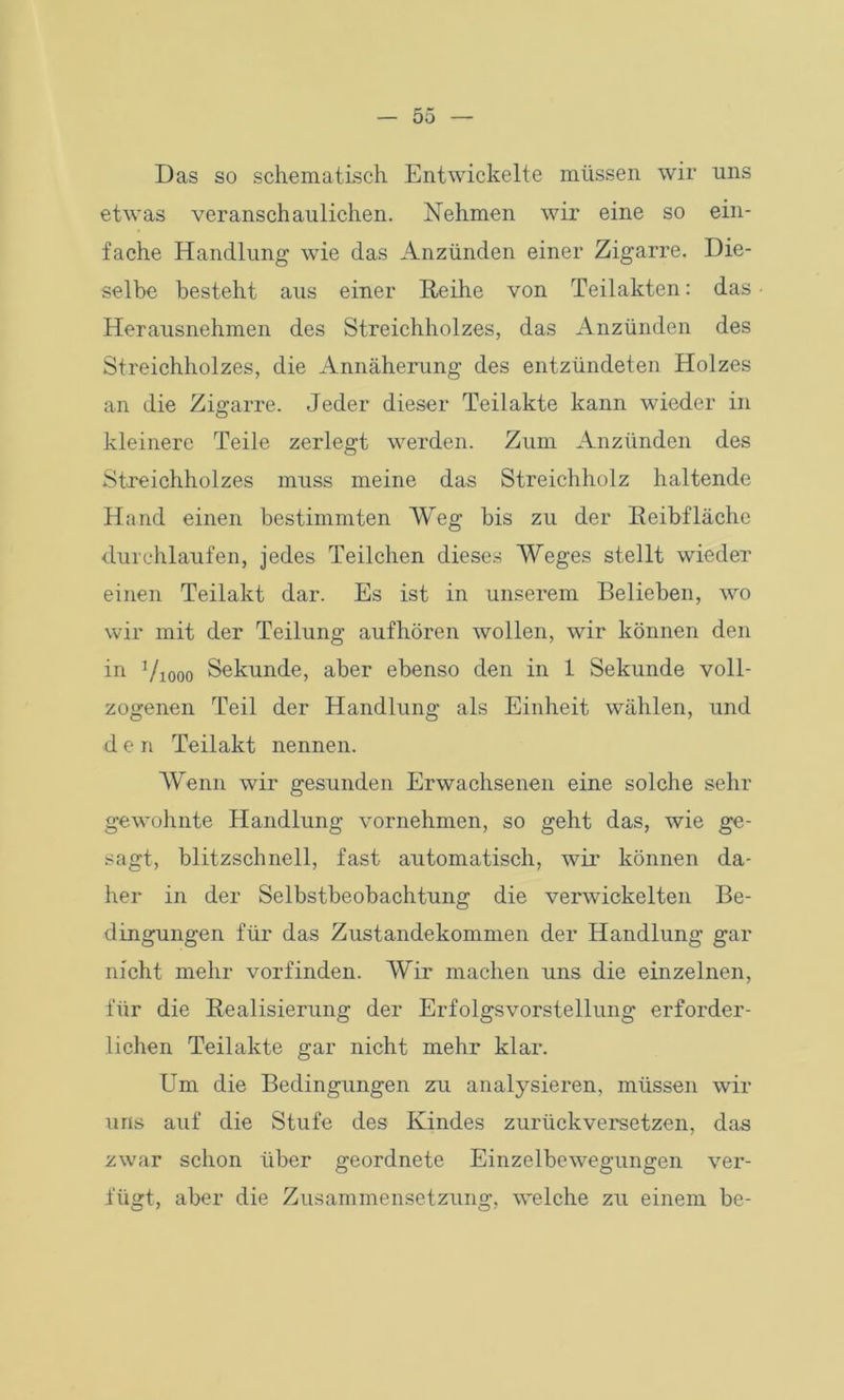 Das so schematisch Entwickelte müssen wir uns etwas veranschaulichen. Nehmen wir eine so ein- fache Handlung wie das Anzünden einer Zigarre. Die- selbe besteht aus einer Reihe von Teilakten: das Herausnehmen des Streichholzes, das Anzünden des Streichholzes, die Annäherung des entzündeten Holzes an die Zigarre. Jeder dieser Teilakte kann wieder in kleinere Teile zerlegt werden. Zum Anzünden des Streichholzes muss meine das Streichholz haltende Hand einen bestimmten Weg bis zu der Reibfläche durchlaufen, jedes Teilchen dieses Weges stellt wieder einen Teilakt dar. Es ist in unserem Belieben, wo wir mit der Teilung aufhören wollen, wir können den in Viooo Sekunde, aber ebenso den in 1 Sekunde voll- zogenen Teil der Handlung als Einheit wählen, und den Teilakt nennen. Wenn wir gesunden Erwachsenen eine solche sehr gewohnte Handlung vornehmen, so geht das, wie ge- sagt, blitzschnell, fast automatisch, wir können da- her in der Selbstbeobachtung die verwickelten Be- dingungen für das Zustandekommen der Handlung gar nicht mehr vorfinden. Wir machen uns die einzelnen, für die Realisierung der Erfolgsvorstellung erforder- lichen Teilakte gar nicht mehr klar. Um die Bedingungen zu analysieren, müssen wir uns auf die Stufe des Kindes zurückversetzen, das zwar schon über geordnete Einzelbewegungen ver- fügt, aber die Zusammensetzung, welche zu einem be-