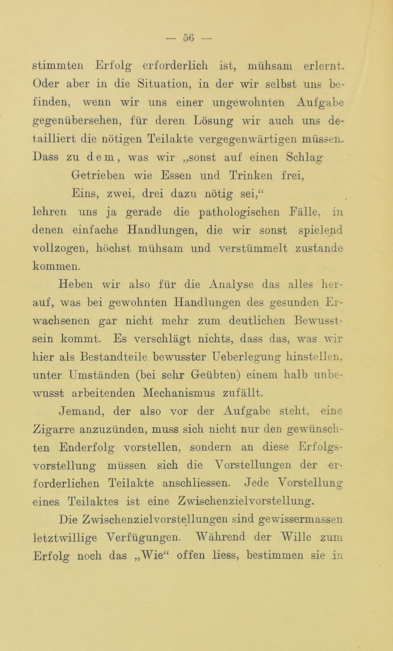 stimmten Erfolg erforderlich ist, mühsam erlernt. Oder aber in die Situation, in der wir selbst uns be- finden, wenn wir uns einer ungewohnten Aufgabe gegenübersehen, für deren Lösung wir auch uns de- tailliert die nötigen Teilakte vergegenwärtigen müssen. Dass zu d e m, was wir „sonst auf einen Schlag Getrieben wie Essen und Trinken frei, Eins, zwei, drei dazu nötig sei,“ lehren uns ja gerade die pathologischen Fälle, in denen einfache Handlungen, die wir sonst spielend vollzogen, höchst mühsam und verstümmelt zustande kommen. Heben wir also für die Analyse das alles her- auf, was bei gewohnten Handlungen des gesunden Er- wachsenen gar nicht mehr zum deutlichen Bewusst- sein kommt. Es verschlägt nichts, dass das, was wir hier als Bestandteile bewusster Ueberlegung hinstellen, unter Umständen (bei sehr Geübten) einem halb unbe- wusst arbeitenden Mechanismus zufällt. Jemand, der also vor der Aufgabe steht, eine Zigarre anzuzünden, muss sich nicht nur den gewünsch- ten Enderfolg vorstellen, sondern an diese Erfolgs- vorstellung müssen sich die Vorstellungen der er- forderlichen Teilakte anschliessen. Jede Vorstellung eines Teilaktes ist eine Zwischenzielvorstellung. Die Zwischenzielvorstellungen sind gewissermassen letztwillige Verfügungen. Während der Wille zum Erfolg noch das „Wie“ offen liess, bestimmen sie in