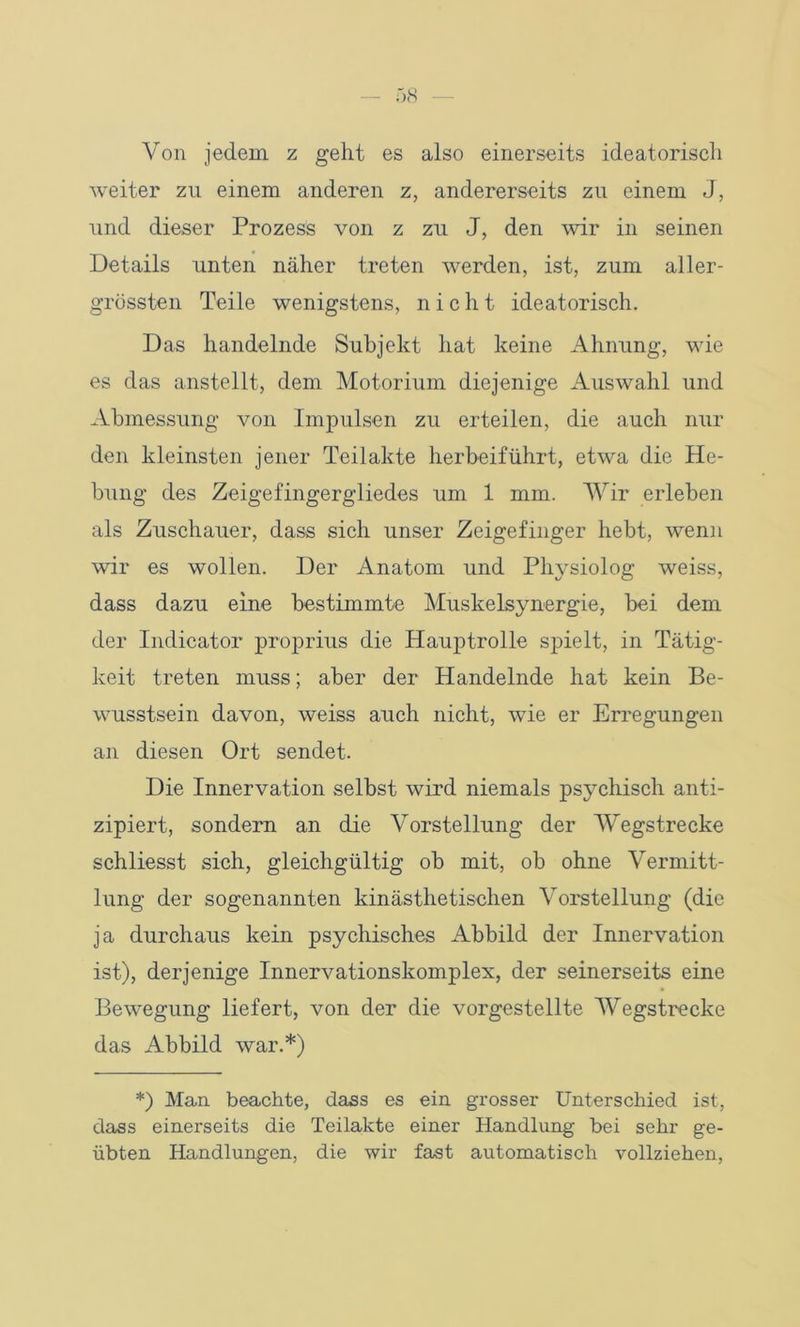 Von jedem z geht es also einerseits ideatorisch weiter zu einem anderen z, andererseits zu einem J, und dieser Prozess von z zu J, den wir in seinen Details unten näher treten werden, ist, zum aller- grössten Teile wenigstens, nicht ideatorisch. Das handelnde Subjekt hat keine Ahnung, wie es das anstellt, dem Motorium diejenige Auswahl und Abmessung von Impulsen zu erteilen, die auch nur den kleinsten jener Teilakte herbeiführt, etwa die He- bung des Zeigefingergliedes um 1 mm. Wir erleben als Zuschauer, dass sich unser Zeigefinger hebt, wenn wir es wollen. Der Anatom und Physiolog weiss, dass dazu eine bestimmte Muskelsynergie, bei dem der Indicator proprius die Hauptrolle spielt, in Tätig- keit treten muss; aber der Handelnde hat kein Be- wusstsein davon, weiss auch nicht, wTie er Erregungen an diesen Ort sendet. Die Innervation selbst wird niemals psychisch anti- zipiert, sondern an die Vorstellung der Wegstrecke schliesst sich, gleichgültig ob mit, ob ohne Vermitt- lung der sogenannten kinästhetischen Vorstellung (die ja durchaus kein psychisches Abbild der Innervation ist), derjenige Innervationskomplex, der seinerseits eine Bewegung liefert, von der die vorgestellte Wegstrecke das Abbild war.*) *) Man beachte, dass es ein grosser Unterschied ist, dass einerseits die Teilakte einer Handlung bei sehr ge- übten Handlungen, die wir fast automatisch vollziehen,
