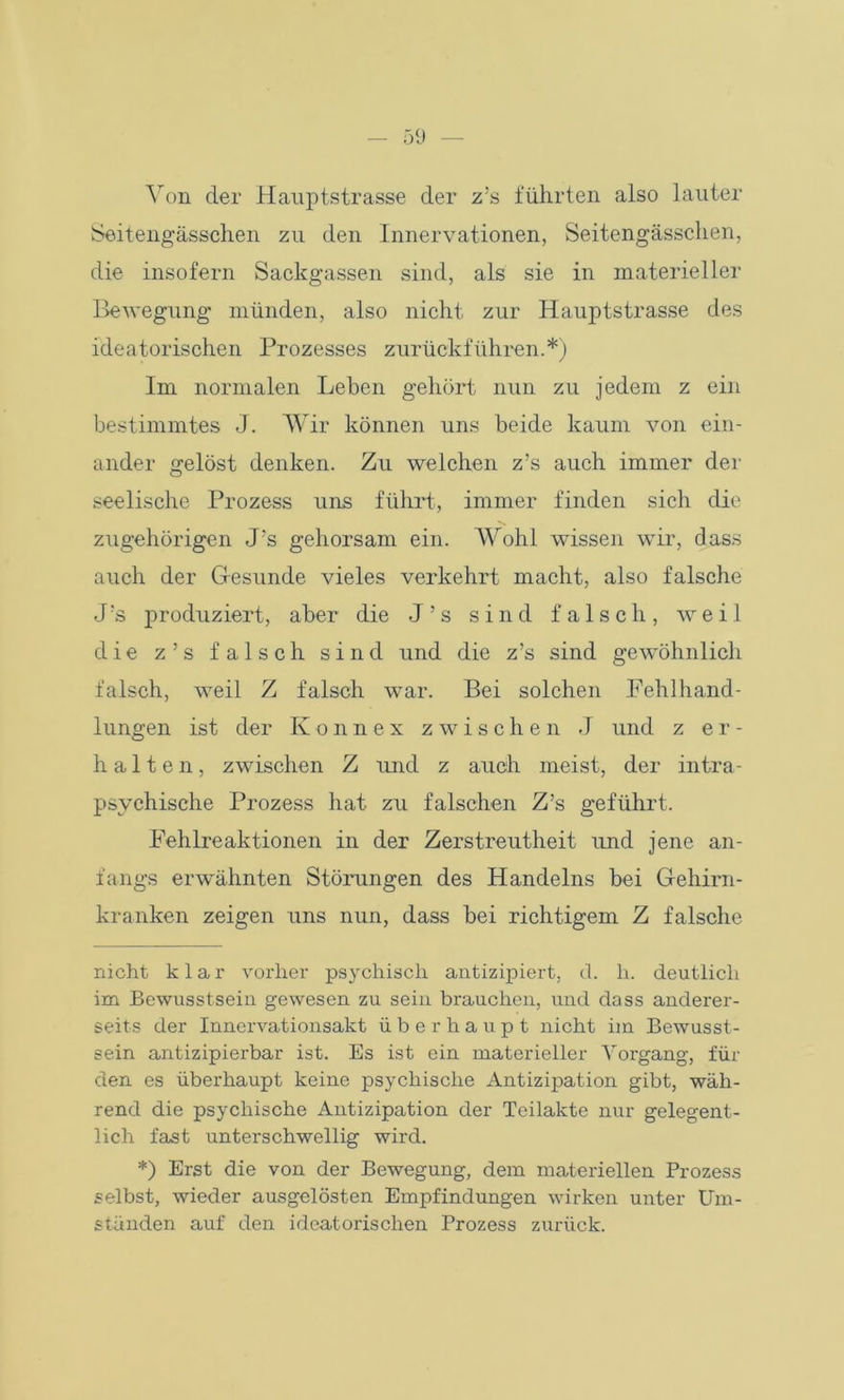Von der Hauptstrasse der z’s führten also lauter Seitengässchen zu den Innervationen, Seitengässchen, die insofern Sackgassen sind, als sie in materieller Bewegung münden, also nicht zur Hauptstrasse des ideatorischen Prozesses zurückführen.* *) Im normalen Leben gehört nun zu jedem z ein bestimmtes J. Wir können uns beide kaum von ein- ander gelöst denken. Zu welchen z’s auch immer der seelische Prozess uns führt, immer finden sich die zugehörigen J’s gehorsam ein. Wohl wissen wir, dass auch der Gesunde vieles verkehrt macht, also falsche J’s produziert, aber die J’s sind falsch, weil die z’s falsch sind und die z’s sind gewöhnlich falsch, weil Z falsch war. Bei solchen Fehlhand- lungen ist der Konnex zwischen J und z er- halten, zwischen Z imd z auch meist, der intra- psychische Prozess hat zu falschen Z’s geführt. Fehlreaktionen in der Zerstreutheit und jene an- fangs erwähnten Störungen des Handelns bei Gehirn- kranken zeigen uns nun, dass bei richtigem Z falsche nicht klar vorher psychisch antizipiert, d. h. deutlich im Bewusstsein gewesen zu sein brauchen, und dass anderer- seits der Innervationsakt überhaupt nicht im Bewusst- sein antizipierbar ist. Es ist ein materieller Vorgang, für den es überhaupt keine psychische Antizipation gibt, wäh- rend die psychische Antizipation der Teilakte nur gelegent- lich fast unterschwellig wird. *) Erst die von der Bewegung, dem materiellen Prozess selbst, wieder ausgelösten Empfindungen wirken unter Um- ständen auf den ideatorischen Prozess zurück.