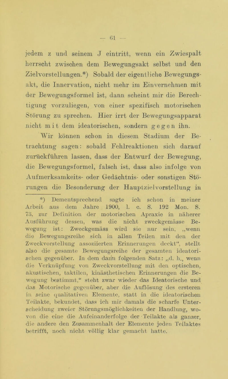 jedem z und seinem J eintritt, wenn ein Zwiespalt herrscht zwischen dem Bewegungsakt selbst und den Zielvorstellungen.*) Sobald der eigentliche Bewegungs- akt, die Innervation, nicht mehr im Einvernehmen mit der Bewegungsformel ist, dann scheint mir die Berech- tigung vorzuliegen, von einer spezifisch motorischen Störung zu sprechen. Hier irrt der Bewegungsapparat nicht mit dem ideatorischen, sondern gegen ihn. Wir können schon in diesem Stadium der Be- trachtung sagen: sobald Fehlreaktionen sieh darauf zurückführen lassen, dass der Entwurf der Bewegung, die Bewegungsformel, falsch ist, dass also infolge von Aufmerksamkeits- oder Gedächtnis- oder sonstigen Stö- rungen die Besonderung der Hauptziel Vorstellung in *) Dementsprechend sagte ich schon in meiner Arbeit aus dem Jahre 1900, 1. c. S. 192 Mon. S. 73, zur Definition der motorischen Apraxie in näherer Ausführung dessen, was die nicht zweckgemässe Be- wegung ist: Zweckgemäss wird sie nur sein, „wenn die Bewegungsreihe sich in allen Teilen mit den der Zweckvorstellung assoziierten Erinnerungen deckt“, stellt also die gesamte Bewegungsreihe der gesamten ideatori- schen gegenüber. In dem darin folgenden Satz: „d. h., wenn die Verknüpfung von Zweckvorstellung mit den optischen, akustischen, taktilen, kinästlietisclien Erinnerungen die Be- wegung bestimmt,“ steht zwar wieder das Ideatorische und das Motorische gegenüber, aber die Auflösung des ersteren in seine qualitativen Elemente, statt in die ideatorischen Teilakte, bekundet, dass ich mir damals die scharfe Unter- scheidung zweier Störungsmöglichkeiten der Handlung, wo- von die eine die Aufeinanderfolge der Teilakte als ganzer, die andere den Zusammenhalt der Elemente jeden Teilaktes betrifft, noch nicht völlig klar gemacht hatte.