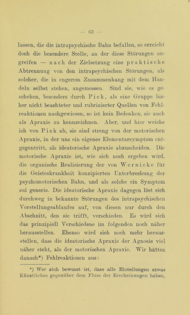 lassen, die die intrapsychische Bahn befallen, so erreicht doch die besondere Stelle, an der diese Störungen an- greifen — nach der Zielsetzung eine praktische Abtrennung von den intrapsychischen Störungen, als solcher, die in engerem Zusammenhang mit dem Han- deln selbst stehen, angemessen. Sind sie, wie es ge- schehen, besonders durch Pick, als eine Gruppe bis- her nicht beachteter und rubrizierter Quellen von Fehl- reaktionen nachgewiesen, so ist kein Bedenken, sie auch als Apraxie zu kennzeichnen. Aber, und hier weiche ich von Pick ab, sie sind streng von der motorischen Apraxie, in der uns ein eigenes Elementarsymptom ent- gegentritt, als ideatorische Apraxie abzuscheiden. Die motorische Apraxie ist, wie sich noch ergeben wird, die organische Realisierung der von Wernicke für die Geisteskrankheit konzipierten Unterbrechung der psychomotorischen Bahn, und als solche ein Symptom sui generis. Die ideatorische Apraxie dagegen löst sich durchweg in bekannte Störungen des intrapsychischen Vorstellungsablaufes auf, von diesen nur durch den Abschnitt, den sie trifft, verschieden. Es wird sich das prinzipiell Verschiedene im folgenden noch näher heraussteilen. Ebenso wird sich noch mehr heraus- steilen, dass die ideatorische Apraxie der Agnosie viel näher steht, als der motorischen Apraxie. Wir hätten danach*) Fehlreaktionen aus: *) Wer sich bewusst ist, dass alle Einteilungen etwas Künstliches gegenüber dem Fluss der Erscheinungen haben.