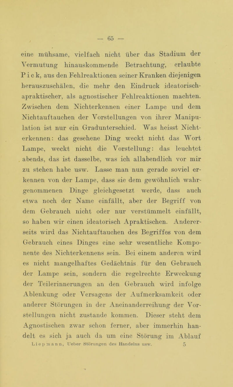 eine mühsame, vielfach nicht über das Stadium der Vermutung hinauskommende Betrachtung, erlaubte Pick, aus den Fehlreaktionen seiner Kranken diejenigen herauszuschälen, die mehr den Eindruck ideatorisch- apraktischer, als agnostischer Fehlreaktionen machten. Zwischen dem Nichterkennen einer Lampe und dem Nichtauftauchen der Vorstellungen von ihrer Manipu- lation ist nur ein Gradunterschied. Was heisst Nicht- erkennen : das gesehene Ding weckt nicht das Wort Lampe, weckt nicht die Vorstellung: das leuchtet abends, das ist dasselbe, was ich allabendlich vor mir zu stehen habe usw. Lasse man nun gerade soviel er- kennen von der Lampe, dass sie dem gewöhnlich wahr- genommenen Dinge gleichgesetzt werde, dass auch etwa noch der Name einfällt, aber der Begriff von dem Gebrauch nicht oder nur verstümmelt einfällt, so haben wir einen ideatorisch Apraktischen. Anderer- seits wird das Nichtauftauchen des Begriffes von dem Gebrauch eines Dinges eine sehr wesentliche Kompo- nente des Nichterkennens sein. Bei einem anderen wird es nicht mangelhaftes Gedächtnis für den Gebrauch der Lampe sein, sondern die regelrechte Erweckung der Teilerinnerungen an den Gebrauch wird infolge Ablenkung oder Versagens der Aufmerksamkeit oder anderer Störungen in der Aneinanderreihung der Vor- stellungen nicht zustande kommen. Dieser steht dem Agnostischen zwar schon ferner, aber immerhin han- delt es sich ja auch da um eine Störung im Ablauf Liepmann, Lieber Störungen des Handelns usw. 5